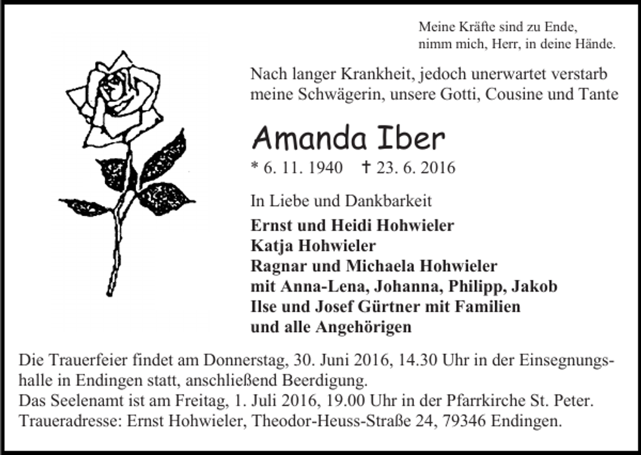 <p>Meine Kräfte sind zu Ende,<br />nimm mich, Herr, in deine Hände.</p><p>Nach langer Krankheit, jedoch unerwartet verstarb<br />meine Schwägerin, unsere Gotti, Cousine und Tante</p><p>Amanda Iber<br />* 6. 11. 1940</p><p> 23. 6. 2016</p><p>In Liebe und Dankbarkeit<br />Ernst und Heidi Hohwieler<br />Katja Hohwieler<br />Ragnar und Michaela Hohwieler<br />mit Anna-Lena, Johanna, Philipp, Jakob<br />Ilse und Josef Gürtner mit Familien<br />und alle Angehörigen<br />Die Trauerfeier findet am Donnerstag, 30. Juni 2016, 14.30 Uhr in der Einsegnungshalle in Endingen statt, anschließend Beerdigung.<br />Das Seelenamt ist am Freitag, 1. Juli 2016, 19.00 Uhr in der Pfarrkirche St. Peter.<br />Traueradresse: Ernst Hohwieler, Theodor-Heuss-Straße 24, 79346 Endingen.</p>