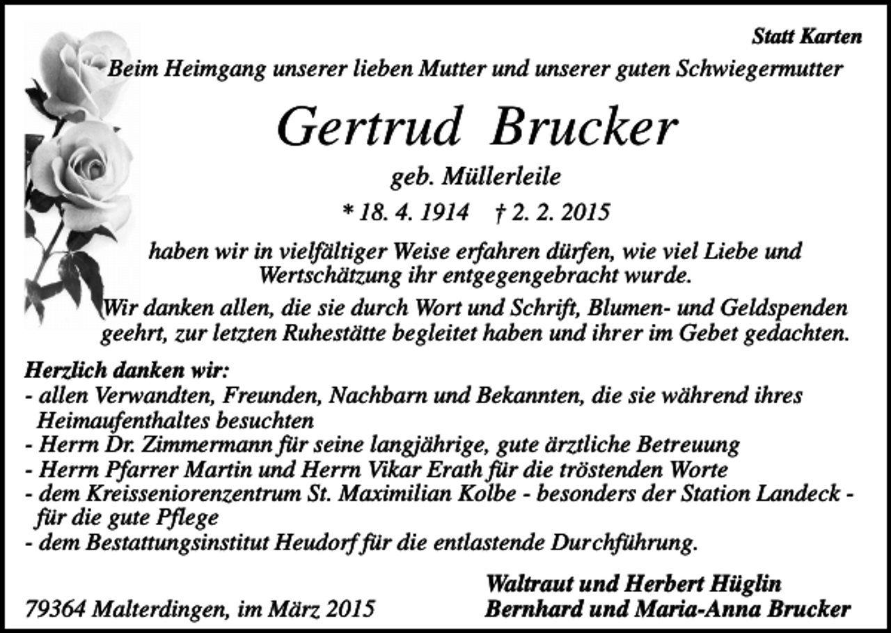 <p>Statt Karten</p><p>Beim Heimgang unserer lieben Mutter und unserer guten Schwiegermutter</p><p>Gertrud Brucker<br />geb. Müllerleile<br />* 18. 4. 1914</p><p>† 2. 2. 2015</p><p>haben wir in vielfältiger Weise erfahren dürfen, wie viel Liebe und<br />Wertschätzung ihr entgegengebracht wurde.<br />Wir danken allen, die sie durch Wort und Schrift, Blumen- und Geldspenden<br />geehrt, zur letzten Ruhestätte begleitet haben und ihrer im Gebet gedachten.<br />Herzlich danken wir:<br />- allen Verwandten, Freunden, Nachbarn und Bekannten, die sie während ihres<br />Heimaufenthaltes besuchten<br />- Herrn Dr. Zimmermann für seine langjährige, gute ärztliche Betreuung<br />- Herrn Pfarrer Martin und Herrn Vikar Erath für die tröstenden Worte<br />- dem Kreisseniorenzentrum St. Maximilian Kolbe - besonders der Station Landeck für die gute Pflege<br />- dem Bestattungsinstitut Heudorf für die entlastende Durchführung.</p><p>79364 Malterdingen, im März 2015</p><p>Waltraut und Herbert Hüglin<br />Bernhard und Maria-Anna Brucker</p>