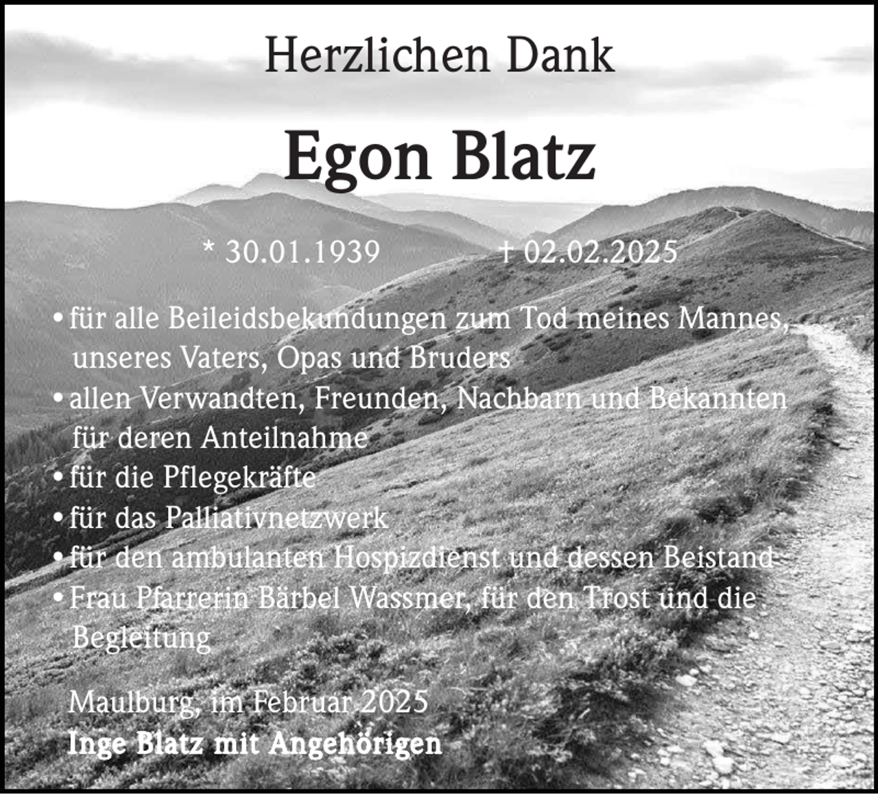 <p>Herzlichen Dank</p><p>Egon Blatz<br />* 30.01.1939</p><p>† 02.02.2025</p><p>•für alle Beileidsbekundungen zum Tod meines Mannes,<br />unseres Vaters, Opas und Bruders<br />•allen Verwandten, Freunden, Nachbarn und Bekannten<br />für deren Anteilnahme<br />•für die Pflegekräfte<br />•für das Palliativnetzwerk<br />•für den ambulanten Hospizdienst und dessen Beistand<br />•Frau Pfarrerin Bärbel Wassmer, für den Trost und die<br />Begleitung<br />Maulburg, im Februar 2025<br />Inge Blatz mit Angehörigen</p>
