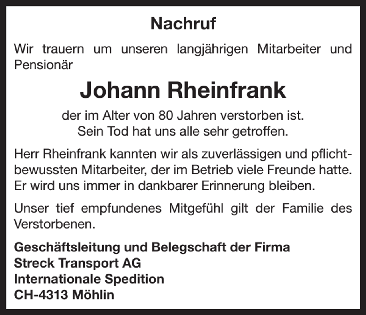 <p>Nachruf<br />Wir trauern um unseren langjährigen Mitarbeiter und<br />Pensionär</p><p>Johann Rheinfrank<br />der im Alter von 80 Jahren verstorben ist.<br />Sein Tod hat uns alle sehr getroffen.<br />Herr Rheinfrank kannten wir als zuverlässigen und pflichtbewussten Mitarbeiter, der im Betrieb viele Freunde hatte.<br />Er wird uns immer in dankbarer Erinnerung bleiben.<br />Unser tief empfundenes Mitgefühl gilt der Familie des<br />Verstorbenen.<br />Geschäftsleitung und Belegschaft der Firma<br />Streck Transport AG<br />Internationale Spedition<br />CH-4313 Möhlin</p>