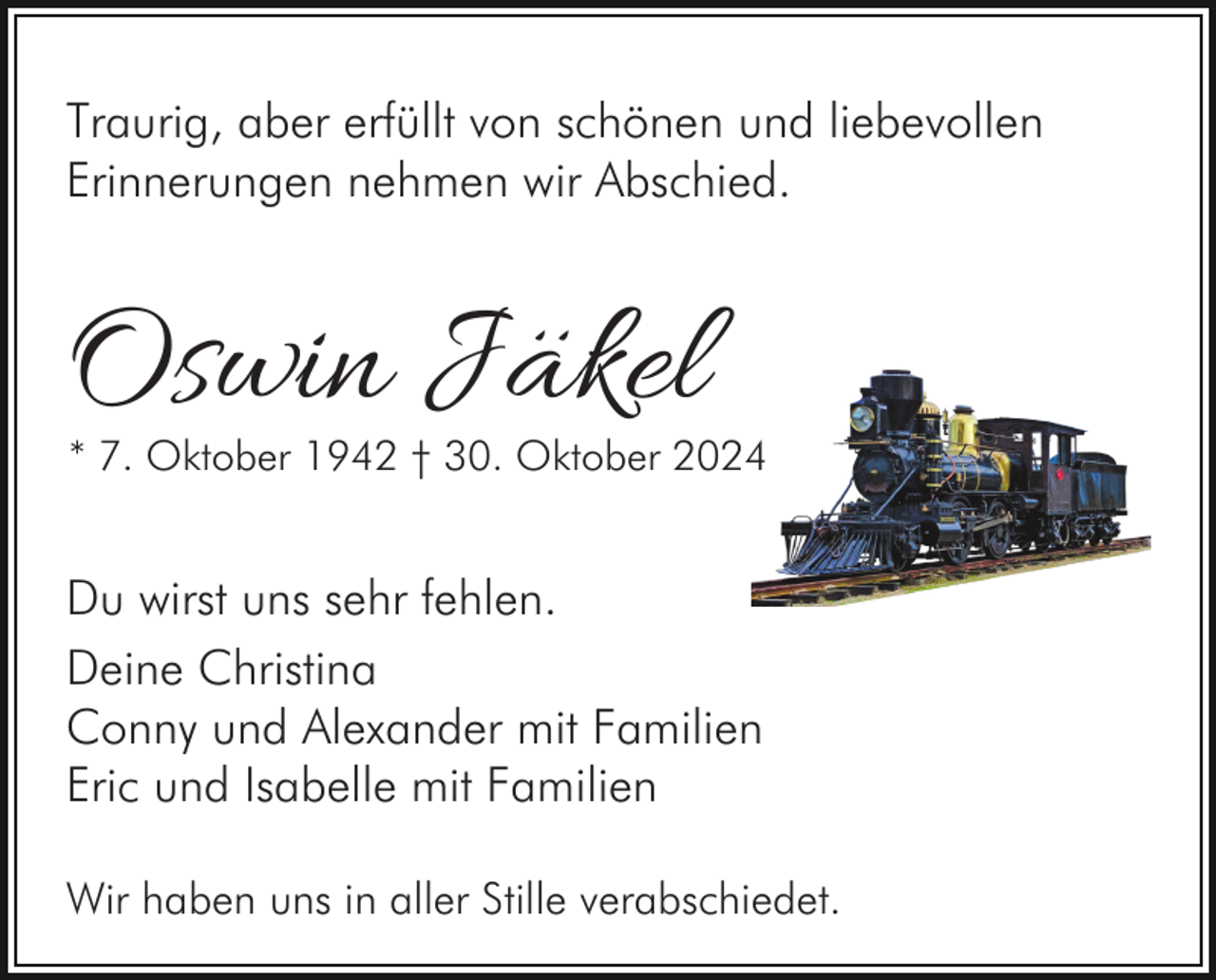 <p>Traurig, aber erfüllt von schönen und liebevollen<br />Erinnerungen nehmen wir Abschied.</p><p>Oswin Jäkel</p><p>* 7. Oktober 1942 † 30. Oktober 2024</p><p>Du wirst uns sehr fehlen.<br />Deine Christina<br />Conny und Alexander mit Familien<br />Eric und Isabelle mit Familien<br />Wir haben uns in aller Stille verabschiedet.</p>