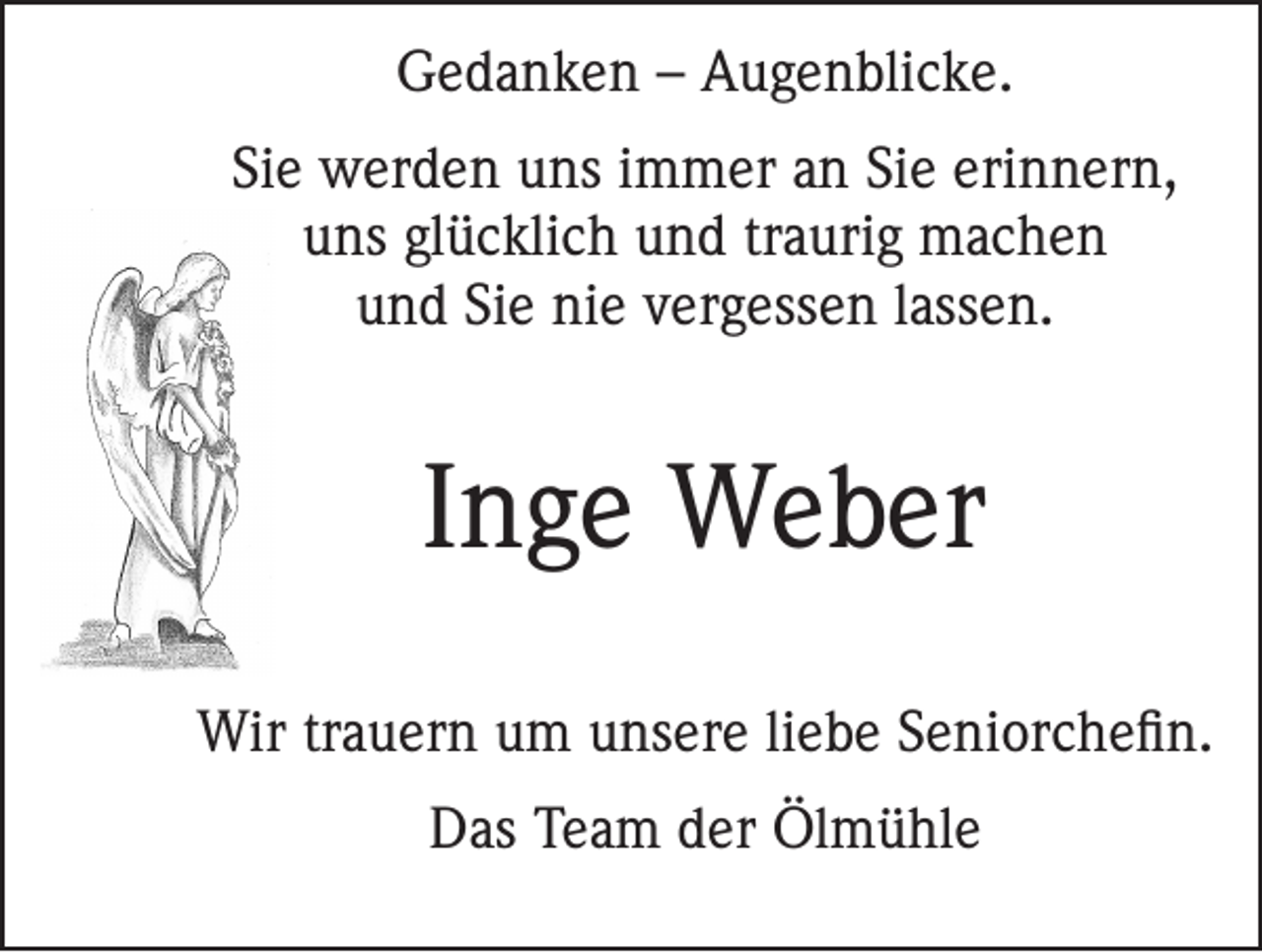 <p>Gedanken – Augenblicke.<br />Sie werden uns immer an Sie erinnern,<br />uns glücklich und traurig machen<br />und Sie nie vergessen lassen.</p><p>Inge Weber<br />Wir trauern um unsere liebe Seniorchefin.<br />Das Team der Ölmühle</p>