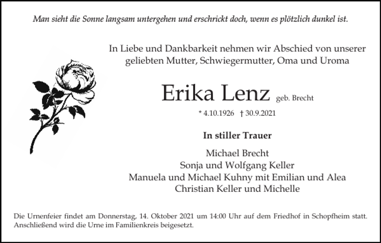 <p>Man sieht die Sonne langsam untergehen und erschrickt doch, wenn es plötzlich dunkel ist.</p><p>In Liebe und Dankbarkeit nehmen wir Abschied von unserer<br />geliebten Mutter, Schwiegermutter, Oma und Uroma</p><p>Erika Lenz</p><p>geb. Brecht</p><p>* 4.10.1926 † 30.9.2021</p><p>In stiller Trauer<br />Michael Brecht<br />Sonja und Wolfgang Keller<br />Manuela und Michael Kuhny mit Emilian und Alea<br />Christian Keller und Michelle<br />Die Urnenfeier findet am Donnerstag, 14. Oktober 2021 um 14:00 Uhr auf dem Friedhof in Schopfheim statt.<br />Anschließend wird die Urne im Familienkreis beigesetzt.</p>