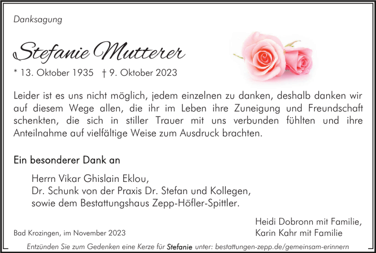 <p>Danksagung</p><p>Stefanie Mutterer<br />* 13. Oktober 1935 † 9. Oktober 2023</p><p>Leider ist es uns nicht möglich, jedem einzelnen zu danken, deshalb danken wir<br />auf diesem Wege allen, die ihr im Leben ihre Zuneigung und Freundschaft<br />schenkten, die sich in stiller Trauer mit uns verbunden fühlten und ihre<br />Anteilnahme auf vielfältige Weise zum Ausdruck brachten.</p><p>Herrn Vikar Ghislain Eklou,<br />Dr. Schunk von der Praxis Dr. Stefan und Kollegen,<br />sowie dem Bestattungshaus Zepp-Höfler-Spittler.<br />Bad Krozingen, im November 2023<br />Entzünden Sie zum Gedenken eine Kerze für</p><p>Heidi Dobronn mit Familie,<br />Karin Kahr mit Familie<br />unter: bestattungen-zepp.de/gemeinsam-erinnern</p>