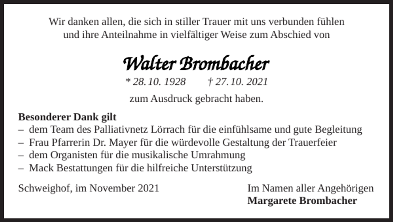 <p>Wir danken allen, die sich in stiller Trauer mit uns verbunden fühlen<br />und ihre Anteilnahme in vielfältiger Weise zum Abschied von</p><p>Walter Brombacher</p><p>* 28. 10. 1928 † 27. 10. 2021<br />zum Ausdruck gebracht haben.</p><p>Besonderer Dank gilt<br />– dem Team des Palliativnetz Lörrach für die einfühlsame und gute Begleitung<br />– Frau Pfarrerin Dr. Mayer für die würdevolle Gestaltung der Trauerfeier<br />– dem Organisten für die musikalische Umrahmung<br />– Mack Bestattungen für die hilfreiche Unterstützung<br />Schweighof, im November 2021</p><p>Im Namen aller Angehörigen<br />Margarete Brombacher</p>