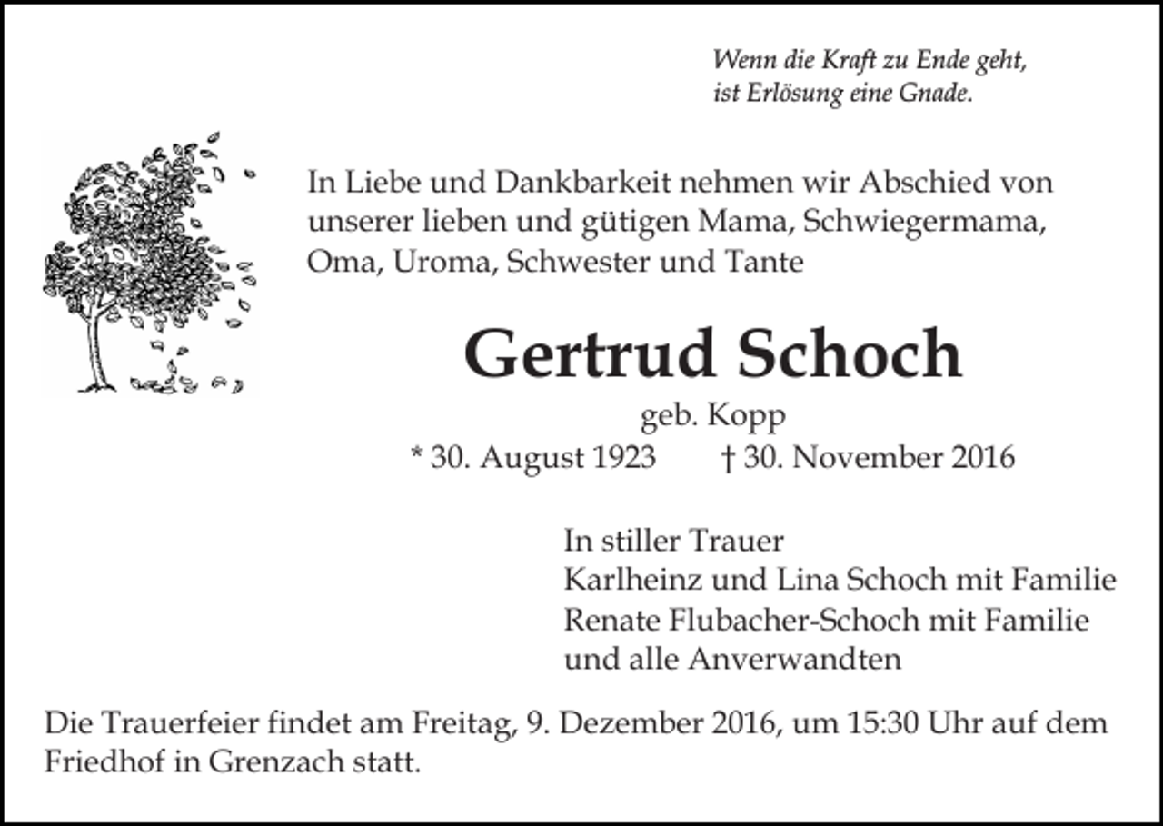 <p>Wenn die Kraft zu Ende geht,<br />ist Erlösung eine Gnade.</p><p>In Liebe und Dankbarkeit nehmen wir Abschied von<br />unserer lieben und gütigen Mama, Schwiegermama,<br />Oma, Uroma, Schwester und Tante</p><p>Gertrud Schoch</p><p>geb. Kopp<br />* 30. August 1923<br />† 30. November 2016<br />In stiller Trauer<br />Karlheinz und Lina Schoch mit Familie<br />Renate Flubacher-Schoch mit Familie<br />und alle Anverwandten<br />Die Trauerfeier findet am Freitag, 9. Dezember 2016, um 15:30 Uhr auf dem<br />Friedhof in Grenzach statt.</p>