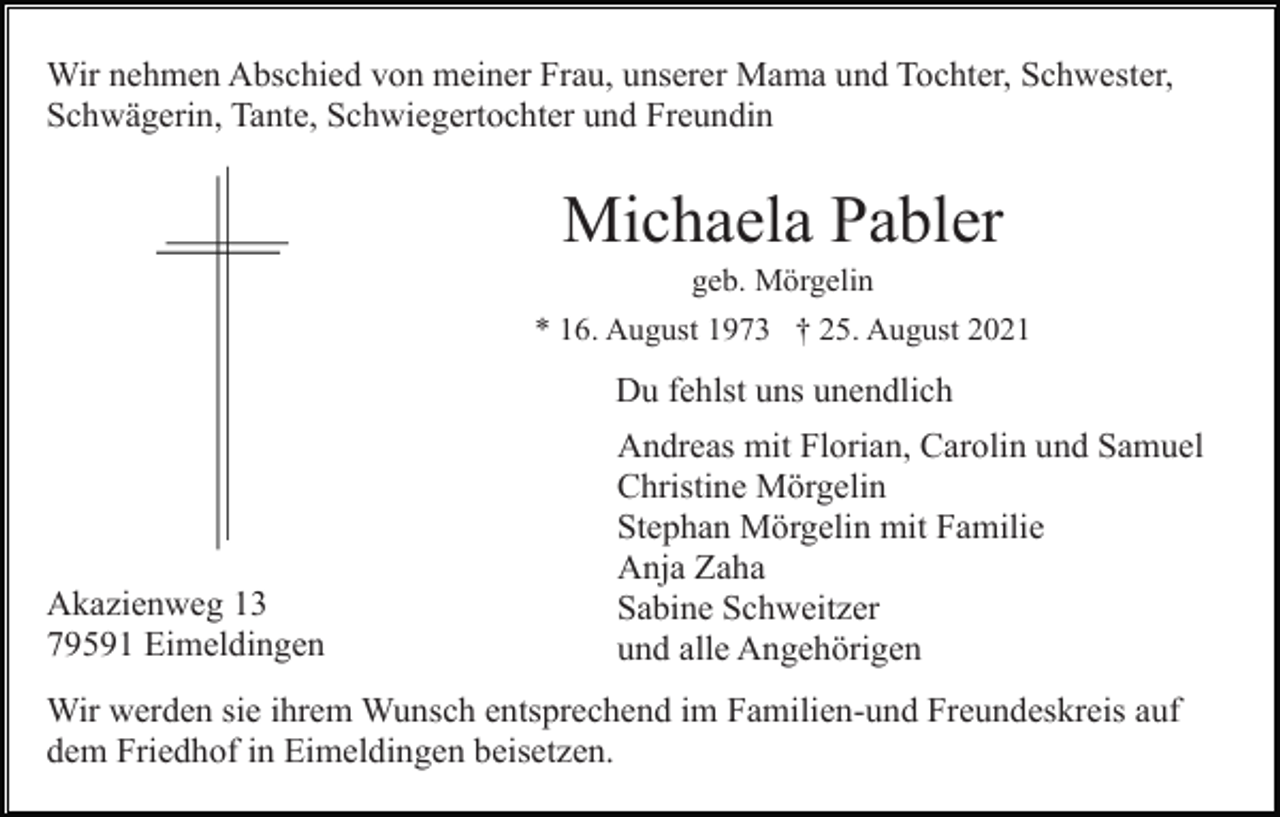 <p>Wir nehmen Abschied von meiner Frau, unserer Mama und Tochter, Schwester,<br />Schwägerin, Tante, Schwiegertochter und Freundin</p><p>Michaela Pabler<br />geb. Mörgelin<br />* 16. August 1973 † 25. August 2021</p><p>Du fehlst uns unendlich</p><p>Akazienweg 13<br />79591 Eimeldingen</p><p>Andreas mit Florian, Carolin und Samuel<br />Christine Mörgelin<br />Stephan Mörgelin mit Familie<br />Anja Zaha<br />Sabine Schweitzer<br />und alle Angehörigen</p><p>Wir werden sie ihrem Wunsch entsprechend im Familien-und Freundeskreis auf<br />dem Friedhof in Eimeldingen beisetzen.</p>