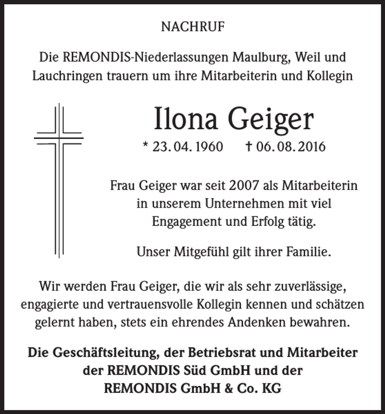 <p>Nachruf<br />Die REMONDIS-Niederlassungen Maulburg, Weil und<br />Lauchringen trauern um ihre Mitarbeiterin und Kollegin</p><p>Ilona Geiger<br />* 23. 04. 1960</p><p>= 06. 08. 2016</p><p>Frau Geiger war seit 2007 als Mitarbeiterin<br />in unserem Unternehmen mit viel<br />Engagement und Erfolg tätig.<br />Unser Mitgefühl gilt ihrer Familie.<br />Wir werden Frau Geiger, die wir als sehr zuverlässige,<br />engagierte und vertrauensvolle Kollegin kennen und schätzen<br />gelernt haben, stets ein ehrendes Andenken bewahren.<br />Die Geschäftsleitung, der Betriebsrat und Mitarbeiter<br />der REMONDIS Süd GmbH und der<br />REMONDIS GmbH &amp; Co. KG</p>