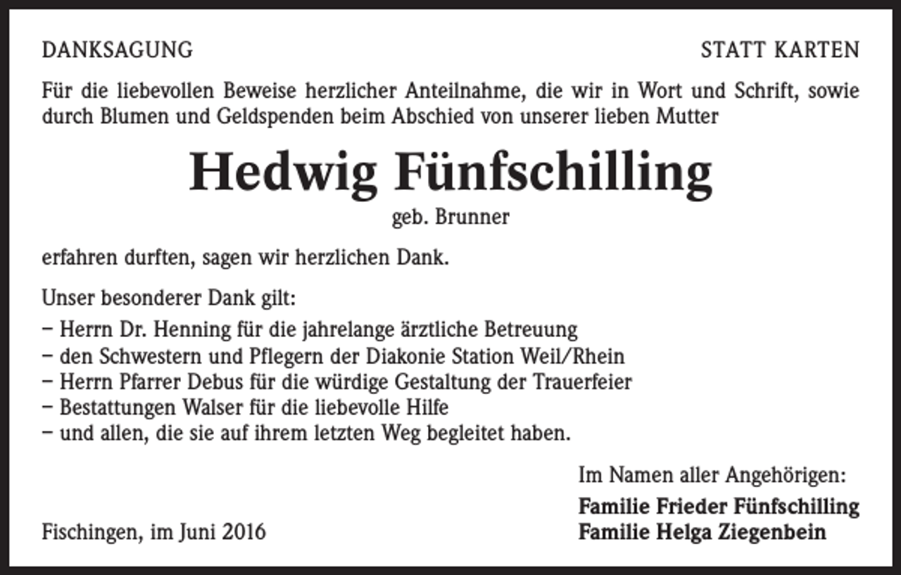 <p>Danksagung</p><p>statt karten</p><p>Für die liebevollen Beweise herzlicher Anteilnahme, die wir in Wort und Schrift, sowie<br />durch Blumen und Geldspenden beim Abschied von unserer lieben Mutter</p><p>Hedwig Fünfschilling<br />geb. Brunner<br />erfahren durften, sagen wir herzlichen Dank.<br />Unser besonderer Dank gilt:<br />– Herrn Dr. Henning für die jahrelange ärztliche Betreuung<br />– den Schwestern und Pflegern der Diakonie Station Weil/Rhein<br />– Herrn Pfarrer Debus für die würdige Gestaltung der Trauerfeier<br />– Bestattungen Walser für die liebevolle Hilfe<br />– und allen, die sie auf ihrem letzten Weg begleitet haben.</p><p>Fischingen, im Juni 2016</p><p>Im Namen aller Angehörigen:<br />Familie Frieder Fünfschilling<br />Familie Helga Ziegenbein</p>