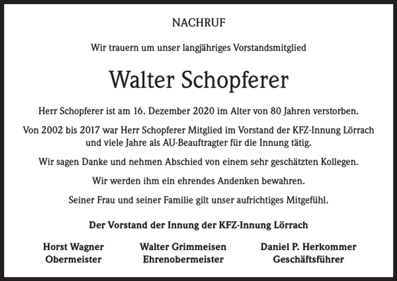 <p>NACHRUF<br />Wir trauern um unser langjähriges Vorstandsmitglied</p><p>Walter Schopferer<br />Herr Schopferer ist am 16. Dezember 2020 im Alter von 80 Jahren verstorben.<br />Von 2002 bis 2017 war Herr Schopferer Mitglied im Vorstand der KFZ-Innung Lörrach<br />und viele Jahre als AU-Beauftragter für die Innung tätig.<br />Wir sagen Danke und nehmen Abschied von einem sehr geschätzten Kollegen.<br />Wir werden ihm ein ehrendes Andenken bewahren.<br />Seiner Frau und seiner Familie gilt unser aufrichtiges Mitgefühl.<br />Der Vorstand der Innung der KFZ-Innung Lörrach</p><p>Horst Wagner<br />Obermeister</p><p>Walter Grimmeisen<br />Ehrenobermeister</p><p>Daniel P. Herkommer<br />Geschäftsführer</p>