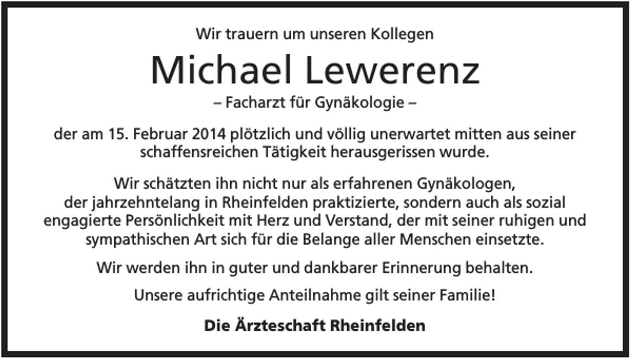 <p>Wir trauern um unseren Kollegen</p><p>Michael Lewerenz<br />– Facharzt für Gynäkologie –<br />der am 15. Februar 2014 plötzlich und völlig unerwartet mitten aus seiner<br />schaffensreichen Tätigkeit herausgerissen wurde.<br />Wir schätzten ihn nicht nur als erfahrenen Gynäkologen,<br />der jahrzehntelang in Rheinfelden praktizierte, sondern auch als sozial<br />engagierte Persönlichkeit mit Herz und Verstand, der mit seiner ruhigen und<br />sympathischen Art sich für die Belange aller Menschen einsetzte.<br />Wir werden ihn in guter und dankbarer Erinnerung behalten.<br />Unsere aufrichtige Anteilnahme gilt seiner Familie!<br />Die Ärzteschaft Rheinfelden</p>