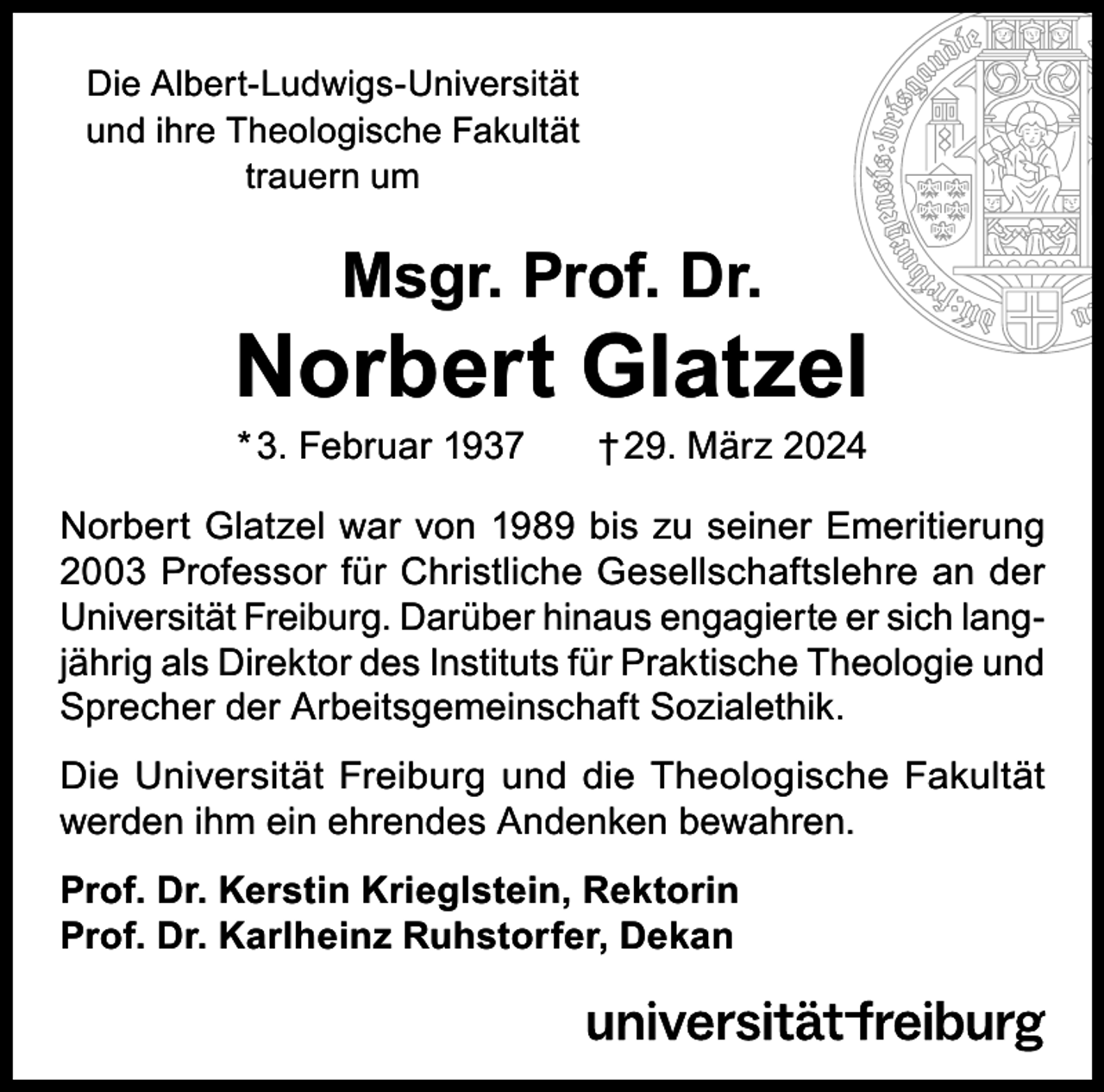 <p>Die Albert-Ludwigs-Universität<br />und ihre Theologische Fakultät<br />trauern um</p><p>Msgr. Prof. Dr.</p><p>Norbert Glatzel<br />* 3. Februar 1937</p><p>† 29. März 2024</p><p>Norbert Glatzel war von 1989 bis zu seiner Emeritierung<br />2003 Professor für Christliche Gesellschaftslehre an der<br />Universität Freiburg. Darüber hinaus engagierte er sich langjährig als Direktor des Instituts für Praktische Theologie und<br />Sprecher der Arbeitsgemeinschaft Sozialethik.<br />Die Universität Freiburg und die Theologische Fakultät<br />werden ihm ein ehrendes Andenken bewahren.<br />Prof. Dr. Kerstin Krieglstein, Rektorin<br />Prof. Dr. Karlheinz Ruhstorfer, Dekan</p>