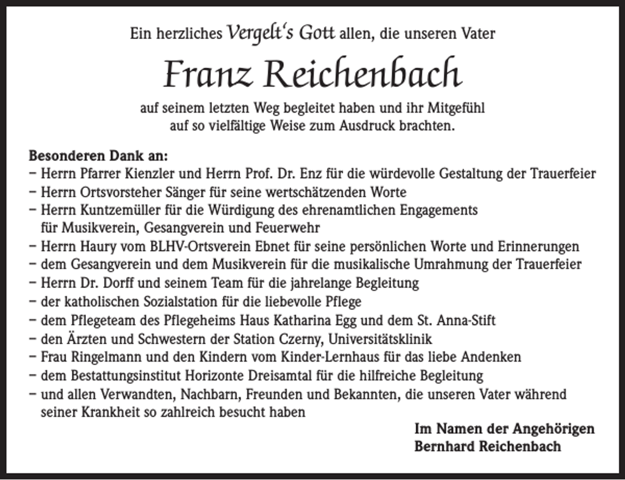 <p>Ein herzliches Vergelt‘s Gott allen, die unseren Vater</p><p>Franz Reichenbach</p><p>auf seinem letzten Weg begleitet haben und ihr Mitgefühl<br />auf so vielfältige Weise zum Ausdruck brachten.<br />Besonderen Dank an:<br />– Herrn Pfarrer Kienzler und Herrn Prof. Dr. Enz für die würdevolle Gestaltung der Trauerfeier<br />– Herrn Ortsvorsteher Sänger für seine wertschätzenden Worte<br />– Herrn Kuntzemüller für die Würdigung des ehrenamtlichen Engagements<br />für Musikverein, Gesangverein und Feuerwehr<br />– Herrn Haury vom BLHV-Ortsverein Ebnet für seine persönlichen Worte und Erinnerungen<br />– dem Gesangverein und dem Musikverein für die musikalische Umrahmung der Trauerfeier<br />– Herrn Dr. Dorff und seinem Team für die jahrelange Begleitung<br />– der katholischen Sozialstation für die liebevolle Pflege<br />– dem Pflegeteam des Pflegeheims Haus Katharina Egg und dem St. Anna-Stift<br />– den Ärzten und Schwestern der Station Czerny, Universitätsklinik<br />– Frau Ringelmann und den Kindern vom Kinder-Lernhaus für das liebe Andenken<br />– dem Bestattungsinstitut Horizonte Dreisamtal für die hilfreiche Begleitung<br />– und allen Verwandten, Nachbarn, Freunden und Bekannten, die unseren Vater während<br />seiner Krankheit so zahlreich besucht haben<br />Im Namen der Angehörigen<br />Bernhard Reichenbach</p>