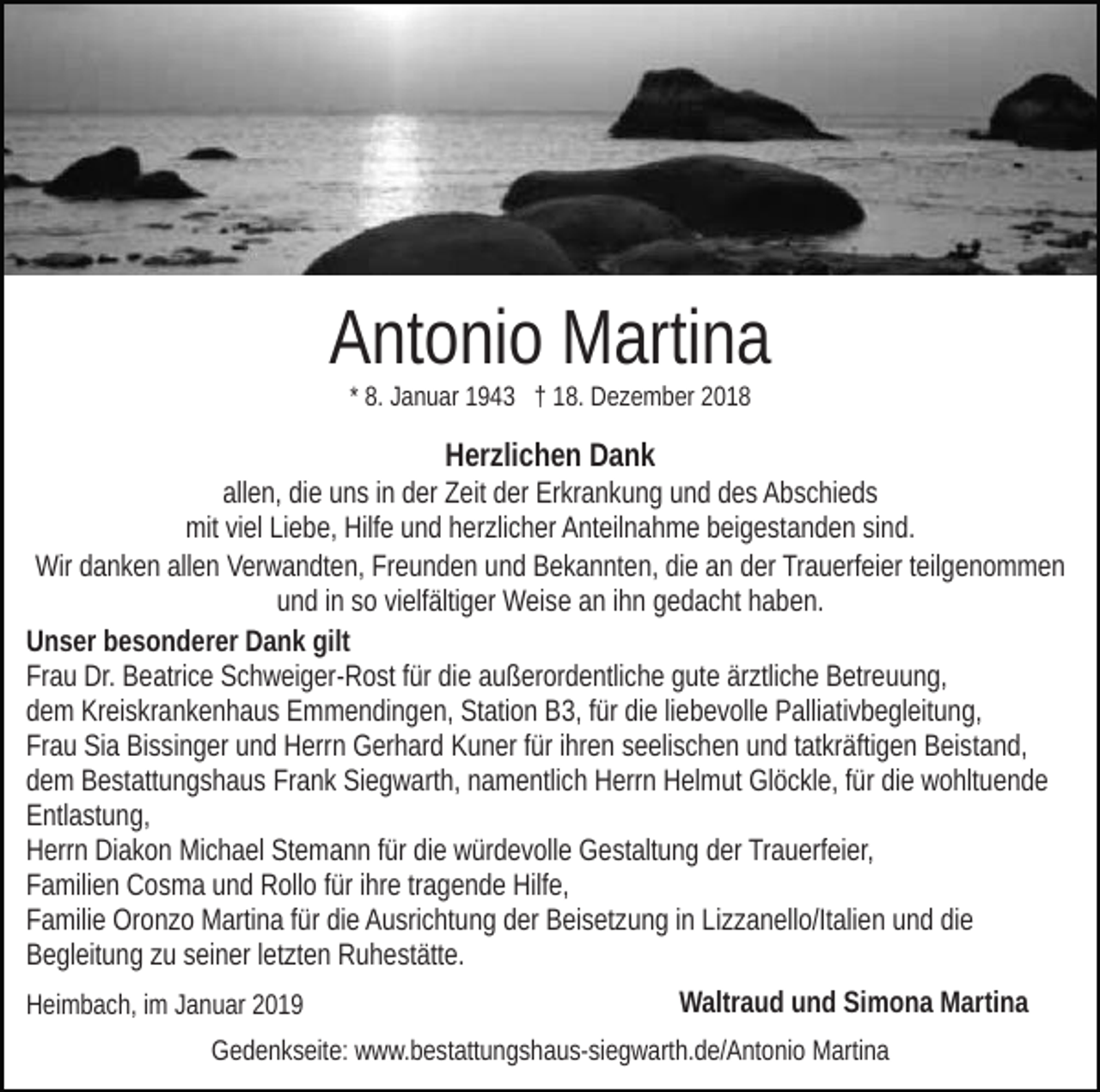 <p>Antonio Martina<br />* 8. Januar 1943 † 18. Dezember 2018</p><p>Herzlichen Dank<br />allen, die uns in der Zeit der Erkrankung und des Abschieds<br />mit viel Liebe, Hilfe und herzlicher Anteilnahme beigestanden sind.<br />Wir danken allen Verwandten, Freunden und Bekannten, die an der Trauerfeier teilgenommen<br />und in so vielfältiger Weise an ihn gedacht haben.<br />Unser besonderer Dank gilt<br />Frau Dr. Beatrice Schweiger-Rost für die außerordentliche gute ärztliche Betreuung,<br />dem Kreiskrankenhaus Emmendingen, Station B3, für die liebevolle Palliativbegleitung,<br />Frau Sia Bissinger und Herrn Gerhard Kuner für ihren seelischen und tatkräftigen Beistand,<br />dem Bestattungshaus Frank Siegwarth, namentlich Herrn Helmut Glöckle, für die wohltuende<br />Entlastung,<br />Herrn Diakon Michael Stemann für die würdevolle Gestaltung der Trauerfeier,<br />Familien Cosma und Rollo für ihre tragende Hilfe,<br />Familie Oronzo Martina für die Ausrichtung der Beisetzung in Lizzanello/Italien und die<br />Begleitung zu seiner letzten Ruhestätte.<br />Heimbach, im Januar 2019</p><p>Waltraud und Simona Martina</p><p>Gedenkseite: www.bestattungshaus-siegwarth.de/Antonio Martina</p>
