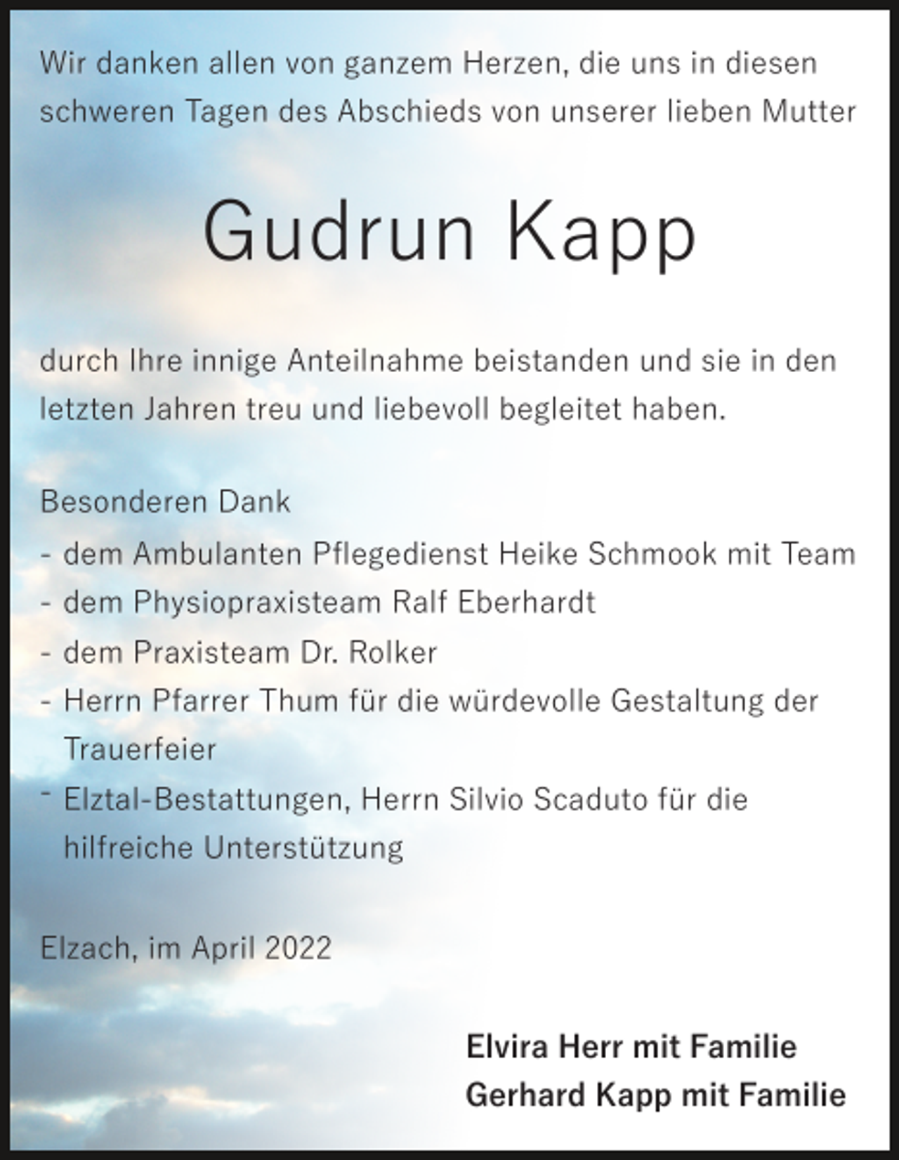 <p>Wir danken allen von ganzem Herzen, die uns in diesen<br />schweren Tagen des Abschieds von unserer lieben Mutter</p><p>Gudrun Kapp<br />durch Ihre innige Anteilnahme beistanden und sie in den<br />letzten Jahren treu und liebevoll begleitet haben.<br />Besonderen Dank<br />- dem Ambulanten Pﬂegedienst Heike Schmook mit Team<br />- dem Physiopraxisteam Ralf Eberhardt<br />- dem Praxisteam Dr. Rolker<br />- Herrn Pfarrer Thum für die würdevolle Gestaltung der<br />Trauerfeier<br />- Elztal-Bestattungen, Herrn Silvio Scaduto für die<br />hilfreiche Unterstützung<br />Elzach, im April 2022<br />Elvira Herr mit Familie<br />Gerhard Kapp mit Familie</p>