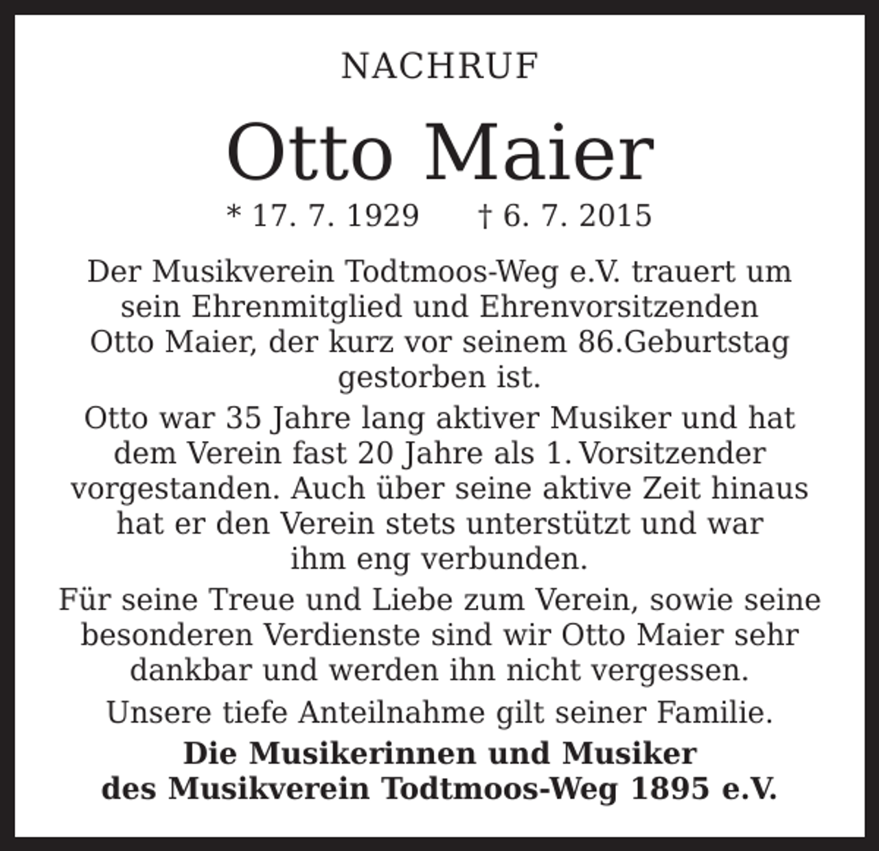 <p>NACHRUF</p><p>Otto Maier<br />* 17. 7. 1929 † 6. 7. 2015</p><p>Der Musikverein Todtmoos-Weg e.V. trauert um<br />sein Ehrenmitglied und Ehrenvorsitzenden<br />Otto Maier, der kurz vor seinem 86.Geburtstag<br />gestorben ist.<br />Otto war 35 Jahre lang aktiver Musiker und hat<br />dem Verein fast 20 Jahre als 1. Vorsitzender<br />­vorgestanden. Auch über seine aktive Zeit hinaus<br />hat er den Verein stets unterstützt und war<br />ihm eng verbunden.<br />Für seine Treue und Liebe zum Verein, sowie seine<br />besonderen Verdienste sind wir Otto Maier sehr<br />dankbar und werden ihn nicht vergessen.<br />Unsere tiefe Anteilnahme gilt seiner Familie.<br />Die Musikerinnen und Musiker<br />des Musikverein Todtmoos-Weg 1895 e.V.</p>