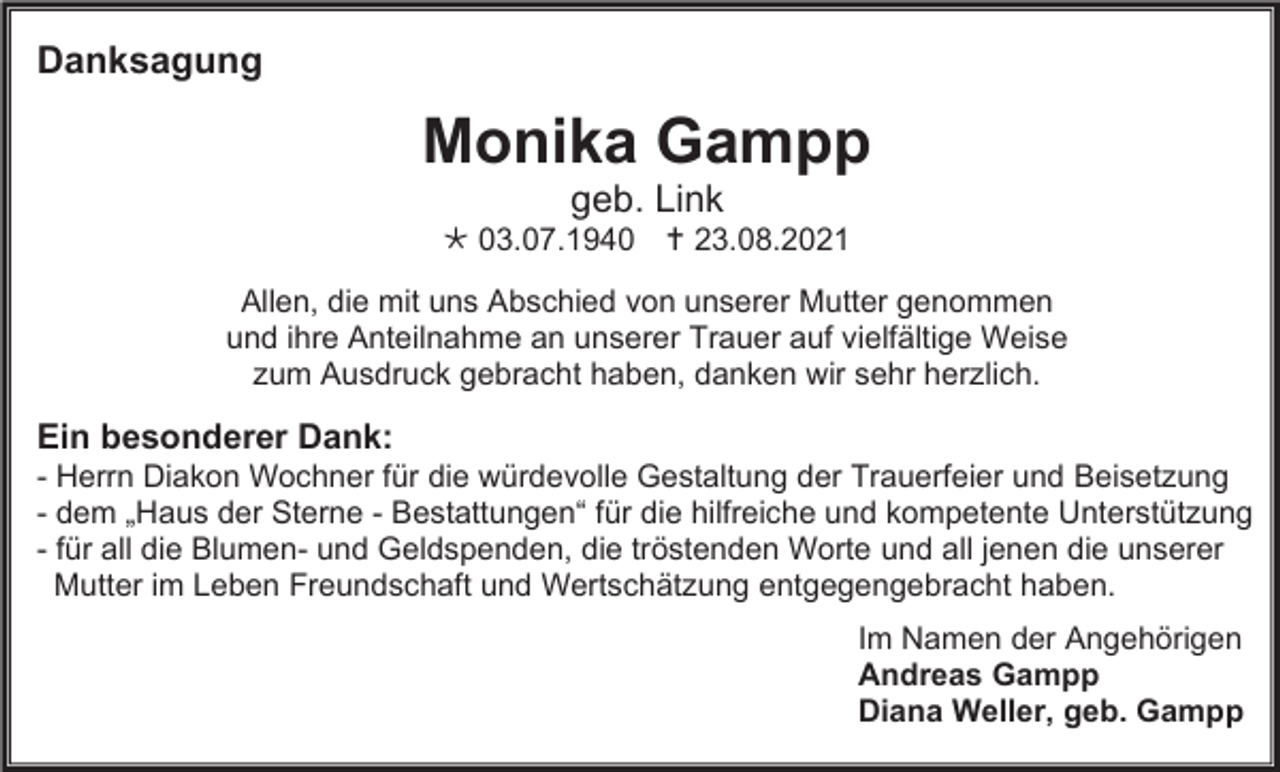 <p>Danksagung</p><p>Monika Gampp<br />geb. Link<br /> 03.07.1940  23.08.2021<br />Allen, die mit uns Abschied von unserer Mutter genommen<br />und ihre Anteilnahme an unserer Trauer auf vielfältige Weise<br />zum Ausdruck gebracht haben, danken wir sehr herzlich.</p><p>Ein besonderer Dank:<br />- Herrn Diakon Wochner für die würdevolle Gestaltung der Trauerfeier und Beisetzung<br />- dem „Haus der Sterne - Bestattungen“ für die hilfreiche und kompetente Unterstützung<br />- für all die Blumen- und Geldspenden, die tröstenden Worte und all jenen die unserer<br />Mutter im Leben Freundschaft und Wertschätzung entgegengebracht haben.<br />Im Namen der Angehörigen<br />Andreas Gampp<br />Diana Weller, geb. Gampp</p>