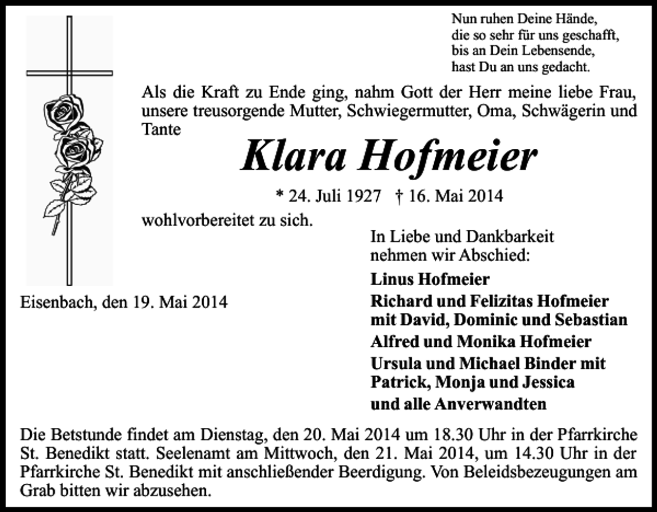 <p>Nun ruhen Deine Hände,<br />die so sehr für uns geschafft,<br />bis an Dein Lebensende,<br />hast Du an uns gedacht.</p><p>Als die Kraft zu Ende ging, nahm Gott der Herr meine liebe Frau,<br />unsere treusorgende Mutter, Schwiegermutter, Oma, Schwägerin und<br />Tante</p><p>Klara Hofmeier</p><p>* 24. Juli 1927 † 16. Mai 2014<br />wohlvorbereitet zu sich.<br />In Liebe und Dankbarkeit<br />nehmen wir Abschied:<br />Linus Hofmeier<br />Richard und Felizitas Hofmeier<br />Eisenbach, den 19. Mai 2014<br />mit David, Dominic und Sebastian<br />Alfred und Monika Hofmeier<br />Ursula und Michael Binder mit<br />Patrick, Monja und Jessica<br />und alle Anverwandten<br />Die Betstunde findet am Dienstag, den 20. Mai 2014 um 18.30 Uhr in der Pfarrkirche<br />St. Benedikt statt. Seelenamt am Mittwoch, den 21. Mai 2014, um 14.30 Uhr in der<br />Pfarrkirche St. Benedikt mit anschließender Beerdigung. Von Beleidsbezeugungen am<br />Grab bitten wir abzusehen.</p>