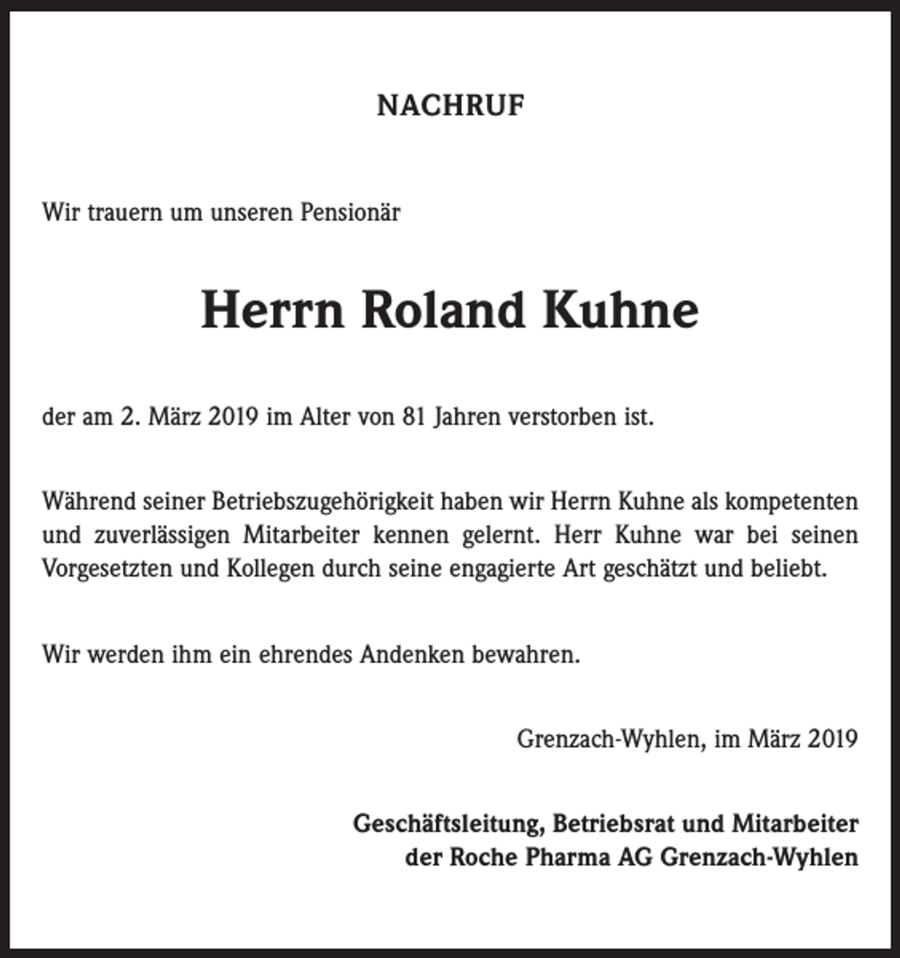 <p>NACHRUF<br />Wir trauern um unseren Pensionär</p><p>Herrn Roland Kuhne<br />der am 2. März 2019 im Alter von 81 Jahren verstorben ist.<br />Während seiner Betriebszugehörigkeit haben wir Herrn Kuhne als kompetenten<br />und zuverlässigen Mitarbeiter kennen gelernt. Herr Kuhne war bei seinen<br />­Vorgesetzten und Kollegen durch seine engagierte Art geschätzt und beliebt.<br />Wir werden ihm ein ehrendes Andenken bewahren.<br />Grenzach-Wyhlen, im März 2019<br />Geschäftsleitung, Betriebsrat und Mitarbeiter<br />der Roche Pharma AG Grenzach-Wyhlen</p>