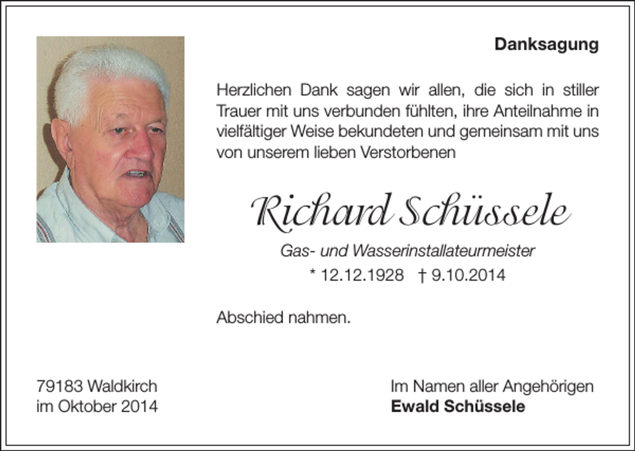 <p>Danksagung<br />Herzlichen Dank sagen wir allen, die sich in stiller<br />Trauer mit uns verbunden fühlten, ihre Anteilnahme in<br />vielfältiger Weise bekundeten und gemeinsam mit uns<br />von unserem lieben Verstorbenen</p><p>Richard Schüssele<br />Gas- und Wasserinstallateurmeister<br />* 12.12.1928 † 9.10.2014<br />Abschied nahmen.</p><p>79183 Waldkirch<br />im Oktober 2014</p><p>Im Namen aller Angehörigen<br />Ewald Schüssele</p>