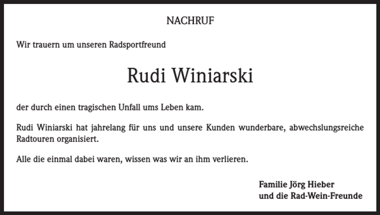 <p>Nachruf<br />Wir trauern um unseren Radsportfreund</p><p>Rudi Winiarski<br />der durch einen tragischen Unfall ums Leben kam.<br />Rudi Winiarski hat jahrelang für uns und unsere Kunden wunderbare, abwechslungsreiche<br />Radtouren organisiert.<br />Alle die einmal dabei waren, wissen was wir an ihm verlieren.<br />Familie Jörg Hieber<br />und die Rad-Wein-Freunde</p>
