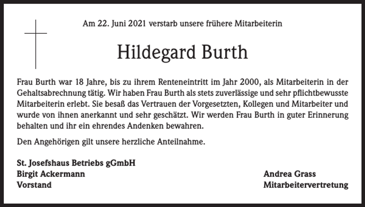 <p>Am 22. Juni 2021 verstarb unsere frühere Mitarbeiterin</p><p>Hildegard Burth<br />Frau Burth war 18 Jahre, bis zu ihrem Renteneintritt im Jahr 2000, als Mitarbeiterin in der<br />Gehaltsabrechnung tätig. Wir haben Frau Burth als stets zuverlässige und sehr pflichtbewusste<br />Mitarbeiterin erlebt. Sie besaß das Vertrauen der Vorgesetzten, Kollegen und Mitarbeiter und<br />wurde von ihnen anerkannt und sehr geschätzt. Wir werden Frau Burth in guter Erinnerung<br />behalten und ihr ein ehrendes Andenken bewahren.<br />Den Angehörigen gilt unsere herzliche Anteilnahme.<br />St. Josefshaus Betriebs gGmbH<br />Birgit Ackermann<br />Vorstand</p><p>Andrea Grass<br />Mitarbeitervertretung</p>