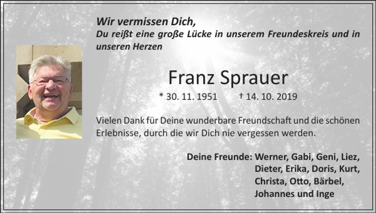 <p>Wir vermissen Dich,</p><p>Du reißt eine große Lücke in unserem Freundeskreis und in<br />unseren Herzen</p><p>Franz Sprauer</p><p>* 30. 11. 1951</p><p>† 14. 10. 2019</p><p>Vielen Dank für Deine wunderbare Freundschaft und die schönen<br />Erlebnisse, durch die wir Dich nie vergessen werden.<br />Deine Freunde: W<br />erner, Gabi, Geni, Liez,<br />Dieter, Erika, Doris, Kurt,<br />Christa, Otto, Bärbel,<br />Johannes und Inge</p>