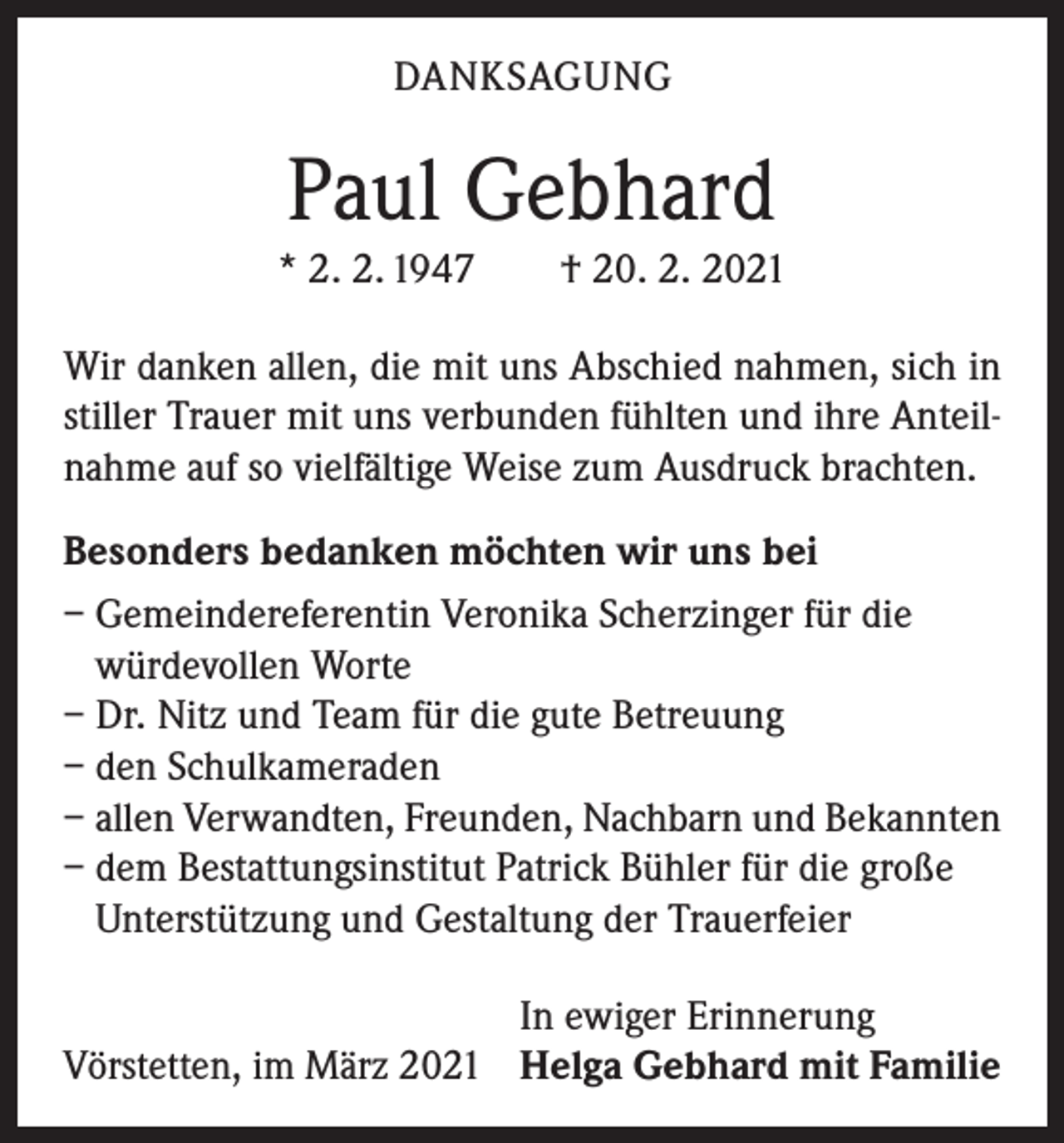 <p>DANKSAGUNG</p><p>Paul Gebhard<br />* 2. 2. 1947 † 20. 2. 2021<br />Wir danken allen, die mit uns Abschied nahmen, sich in<br />stiller Trauer mit uns verbunden fühlten und ihre Anteilnahme auf so vielfältige Weise zum Ausdruck brachten.<br />Besonders bedanken möchten wir uns bei<br />– Gemeindereferentin Veronika Scherzinger für die<br />würdevollen Worte<br />– Dr. Nitz und Team für die gute Betreuung<br />– den Schulkameraden<br />– allen Verwandten, Freunden, Nachbarn und Bekannten<br />– dem Bestattungsinstitut Patrick Bühler für die große<br />Unterstützung und Gestaltung der Trauerfeier</p><p>In ewiger Erinnerung<br />Vörstetten, im März 2021 Helga Gebhard mit Familie</p>