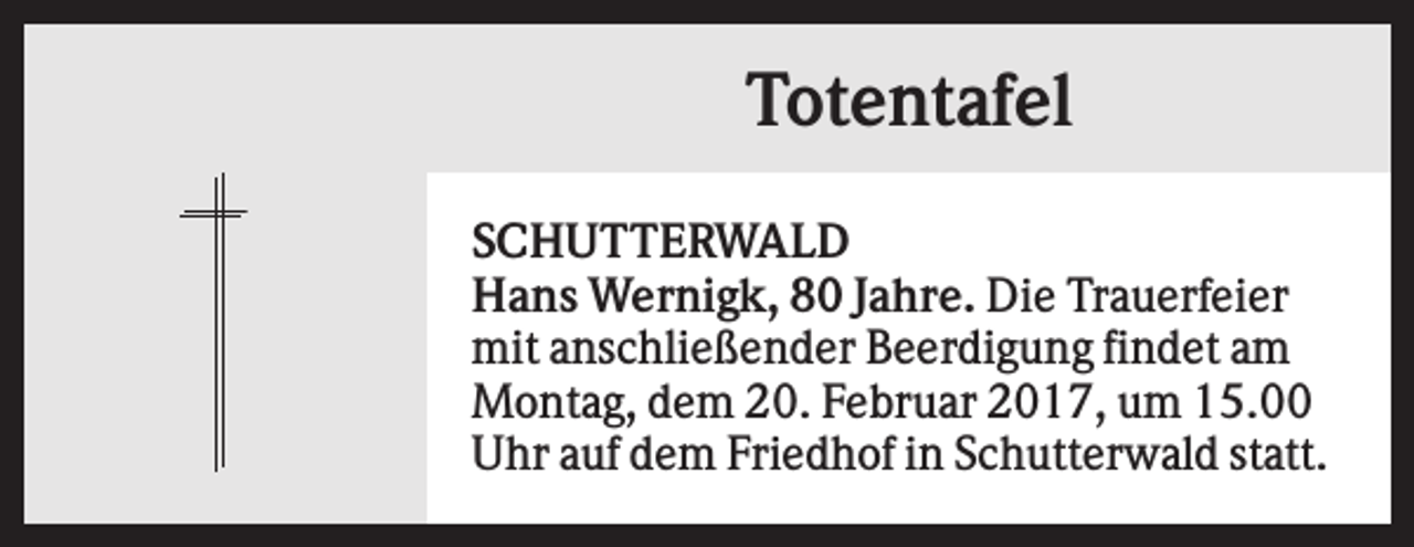 <p>Totentafel<br />SCHUTTERWALD<br />Hans Wernigk, 80 Jahre. Die Trauerfeier<br />mit anschließender Beerdigung findet am<br />Montag, dem 20. Februar 2017, um 15.00<br />Uhr auf dem Friedhof in Schutterwald statt.</p>