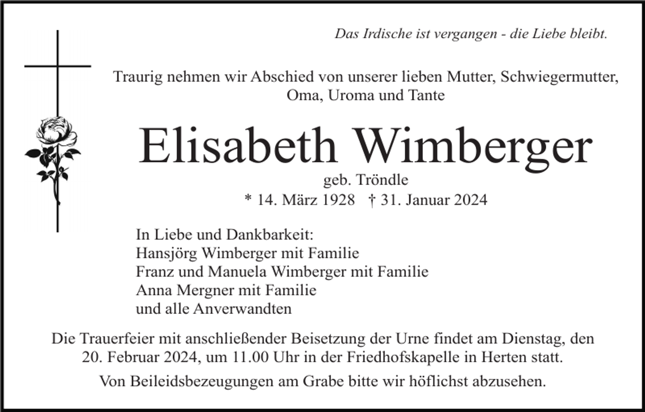 <p>Das Irdische ist vergangen - die Liebe bleibt.</p><p>Traurig nehmen wir Abschied von unserer lieben Mutter, Schwiegermutter,<br />Oma, Uroma und Tante</p><p>Elisabeth Wimberger<br />geb. Tröndle<br />* 14. März 1928 † 31. Januar 2024<br />In Liebe und Dankbarkeit:<br />Hansjörg Wimberger mit Familie<br />Franz und Manuela Wimberger mit Familie<br />Anna Mergner mit Familie<br />und alle Anverwandten<br />Die Trauerfeier mit anschließender Beisetzung der Urne findet am Dienstag, den<br />20. Februar 2024, um 11.00 Uhr in der Friedhofskapelle in Herten statt.<br />Von Beileidsbezeugungen am Grabe bitte wir höflichst abzusehen.</p>