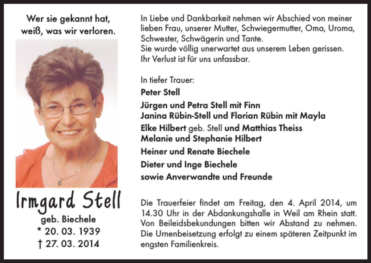 <p>Wer sie gekannt hat,<br />weiß, was wir verloren.</p><p>In Liebe und Dankbarkeit nehmen wir Abschied von meiner<br />lieben Frau, unserer Mutter, Schwiegermutter, Oma, Uroma,<br />Schwester, Schwägerin und Tante.<br />Sie wurde völlig unerwartet aus unserem Leben gerissen.<br />Ihr Verlust ist für uns unfassbar.<br />In tiefer Trauer:<br />Peter Stell<br />Jürgen und Petra Stell mit Finn<br />Janina Rübin-Stell und Florian Rübin mit Mayla<br />Elke Hilbert geb. Stell und Matthias Theiss<br />Melanie und Stephanie Hilbert<br />Heiner und Renate Biechele<br />Dieter und Inge Biechele<br />sowie Anverwandte und Freunde</p><p>Irmgard Stell<br />geb. Biechele<br />* 20. 03. 1939<br />† 27. 03. 2014</p><p>Die Trauerfeier findet am Freitag, den 4. April 2014, um<br />14.30 Uhr in der Abdankungshalle in Weil am Rhein statt.<br />Von Beileidsbekundungen bitten wir Abstand zu nehmen.<br />Die Urnenbeisetzung erfolgt zu einem späteren Zeitpunkt im<br />engsten Familienkreis.</p>