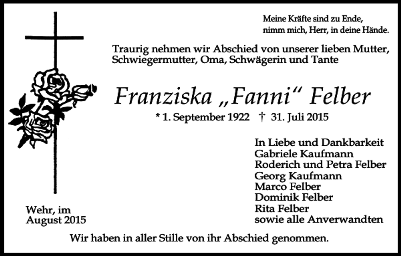 <p>Meine Kräfte sind zu Ende,<br />nimm mich, Herr, in deine Hände.</p><p>Traurig nehmen wir Abschied von unserer lieben Mutter,<br />Schwiegermutter, Oma, Schwägerin und Tante</p><p>Franziska „Fanni“ Felber<br />* 1. September 1922</p><p>Wehr, im<br />August 2015</p><p>31. Juli 2015</p><p>In Liebe und Dankbarkeit<br />Gabriele Kaufmann<br />Roderich und Petra Felber<br />Georg Kaufmann<br />Marco Felber<br />Dominik Felber<br />Rita Felber<br />sowie alle Anverwandten</p><p>Wir haben in aller Stille von ihr Abschied genommen.</p>