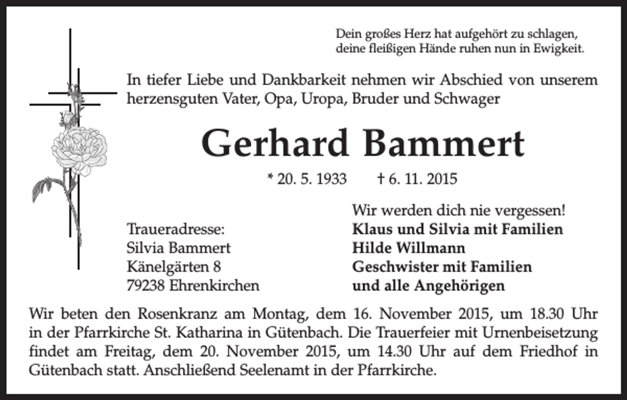 <p>Dein großes Herz hat aufgehört zu schlagen,<br />deine fleißigen Hände ruhen nun in Ewigkeit.</p><p>In tiefer Liebe und Dankbarkeit nehmen wir Abschied von u<br />­ nserem<br />herzensguten Vater, Opa, Uropa, Bruder und Schwager</p><p>Gerhard Bammert<br />* 20. 5. 1933 † 6. 11. 2015</p><p>Traueradresse:<br />Silvia Bammert<br />Känelgärten 8<br />79238 Ehrenkirchen</p><p>Wir werden dich nie vergessen!<br />Klaus und Silvia mit Familien<br />Hilde Willmann<br />Geschwister mit Familien<br />und alle Angehörigen</p><p>Wir beten den Rosenkranz am Montag, dem 16. November 2015, um 18.30 Uhr<br />in der Pfarrkirche St. Katharina in Gütenbach. Die Trauerfeier mit Urnenbei­setzung<br />findet am Freitag, dem 20. November 2015, um 14.30 Uhr auf dem Friedhof in<br />­Gütenbach statt. Anschließend Seelenamt in der Pfarrkirche.</p>