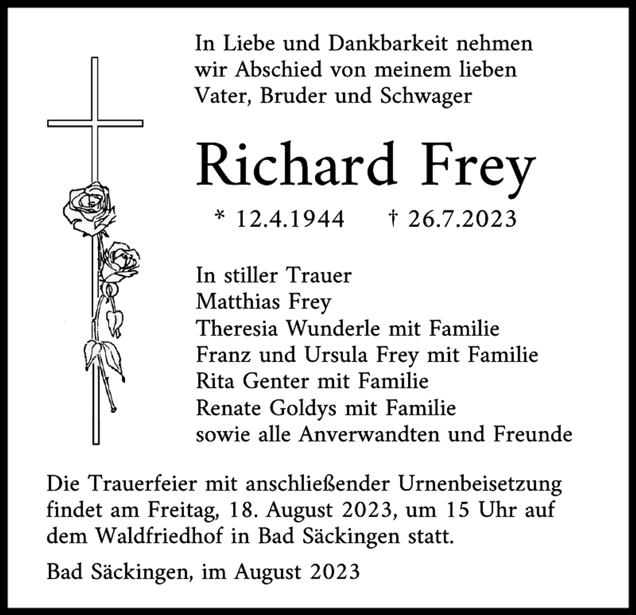 <p>In Liebe und Dankbarkeit nehmen<br />wir Abschied von meinem lieben<br />Vater, Bruder und Schwager</p><p>Richard Frey<br />* 12.4.1944</p><p>† 26.7.2023</p><p>In stiller Trauer<br />Matthias Frey<br />Theresia Wunderle mit Familie<br />Franz und Ursula Frey mit Familie<br />Rita Genter mit Familie<br />Renate Goldys mit Familie<br />sowie alle Anverwandten und Freunde<br />Die Trauerfeier mit anschließender Urnenbeisetzung<br />findet am Freitag, 18. August 2023, um 15 Uhr auf<br />dem Waldfriedhof in Bad Säckingen statt.<br />Bad Säckingen, im August 2023</p>