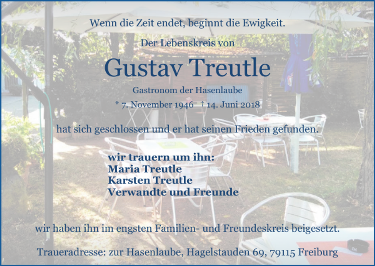 <p>Wenn die Zeit endet, beginnt die Ewigkeit.<br />Der Lebenskreis von</p><p>Gustav Treutle<br />Gastronom der Hasenlaube<br />* 7. November 1946 † 14. Juni 2018</p><p>hat sich geschlossen und er hat seinen Frieden gefunden.<br />wir trauern um ihn:<br />Maria Treutle<br />Karsten Treutle<br />Verwandte und Freunde</p><p>wir haben ihn im engsten Familien- und Freundeskreis beigesetzt.<br />Traueradresse: zur Hasenlaube, Hagelstauden 69, 79115 Freiburg</p>