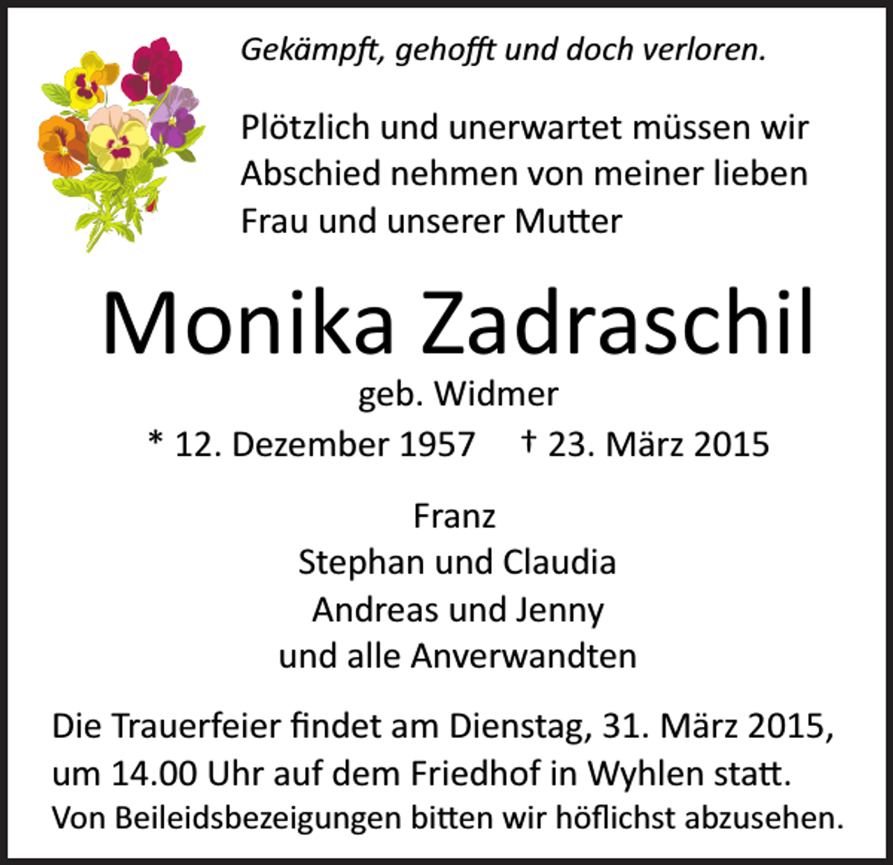 <p>Gekämp�, geho� und doch verloren.</p><p>Plötzlich und unerwartet müssen wir<br />Abschied nehmen von meiner lieben<br />Frau und unserer Mu�er</p><p>Monika Zadraschil<br />geb. Widmer<br />* 12. Dezember 1957 † 23. März 2015<br />Franz<br />Stephan und Claudia<br />Andreas und Jenny<br />und alle Anverwandten<br />Die Trauerfeier ﬁndet am Dienstag, 31. März 2015,<br />um 14.00 Uhr auf dem Friedhof in Wyhlen sta�.<br />Von Beileidsbezeigungen bi�en wir höﬂichst abzusehen.</p>