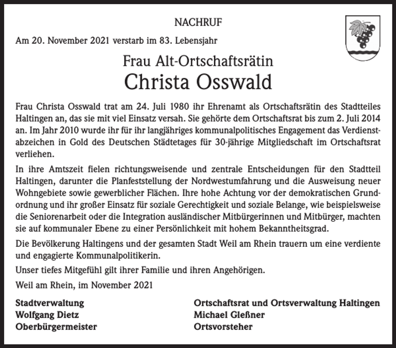 <p>NACHRUF<br />Am 20. November 2021 verstarb im 83. Lebensjahr</p><p>Frau Alt-Ortschaftsrätin</p><p>Christa Osswald</p><p>Frau Christa Osswald trat am 24. Juli 1980 ihr Ehrenamt als Ortschaftsrätin des Stadtteiles<br />Haltingen an, das sie mit viel Einsatz versah. Sie gehörte dem Ortschaftsrat bis zum 2. Juli 2014<br />an. Im Jahr 2010 wurde ihr für ihr langjähriges kommunalpolitisches Engagement das Verdienstabzeichen in Gold des Deutschen Städtetages für 30-jährige Mitgliedschaft im Ortschaftsrat<br />verliehen.<br />In ihre Amtszeit fielen richtungsweisende und zentrale Entscheidungen für den Stadtteil<br />Haltingen, darunter die Planfeststellung der Nordwestumfahrung und die Ausweisung neuer<br />Wohngebiete sowie gewerblicher Flächen. Ihre hohe Achtung vor der demokratischen Grundordnung und ihr großer Einsatz für soziale Gerechtigkeit und soziale Belange, wie beispielsweise<br />die Seniorenarbeit oder die Integration ausländischer Mitbürgerinnen und Mitbürger, machten<br />sie auf kommunaler Ebene zu einer Persönlichkeit mit hohem Bekanntheitsgrad.<br />Die Bevölkerung Haltingens und der gesamten Stadt Weil am Rhein trauern um eine verdiente<br />und engagierte Kommunalpolitikerin.<br />Unser tiefes Mitgefühl gilt ihrer Familie und ihren Angehörigen.<br />Weil am Rhein, im November 2021<br />Stadtverwaltung<br />Wolfgang Dietz<br />Oberbürgermeister</p><p>Ortschaftsrat und Ortsverwaltung Haltingen<br />Michael Gleßner<br />Ortsvorsteher</p>