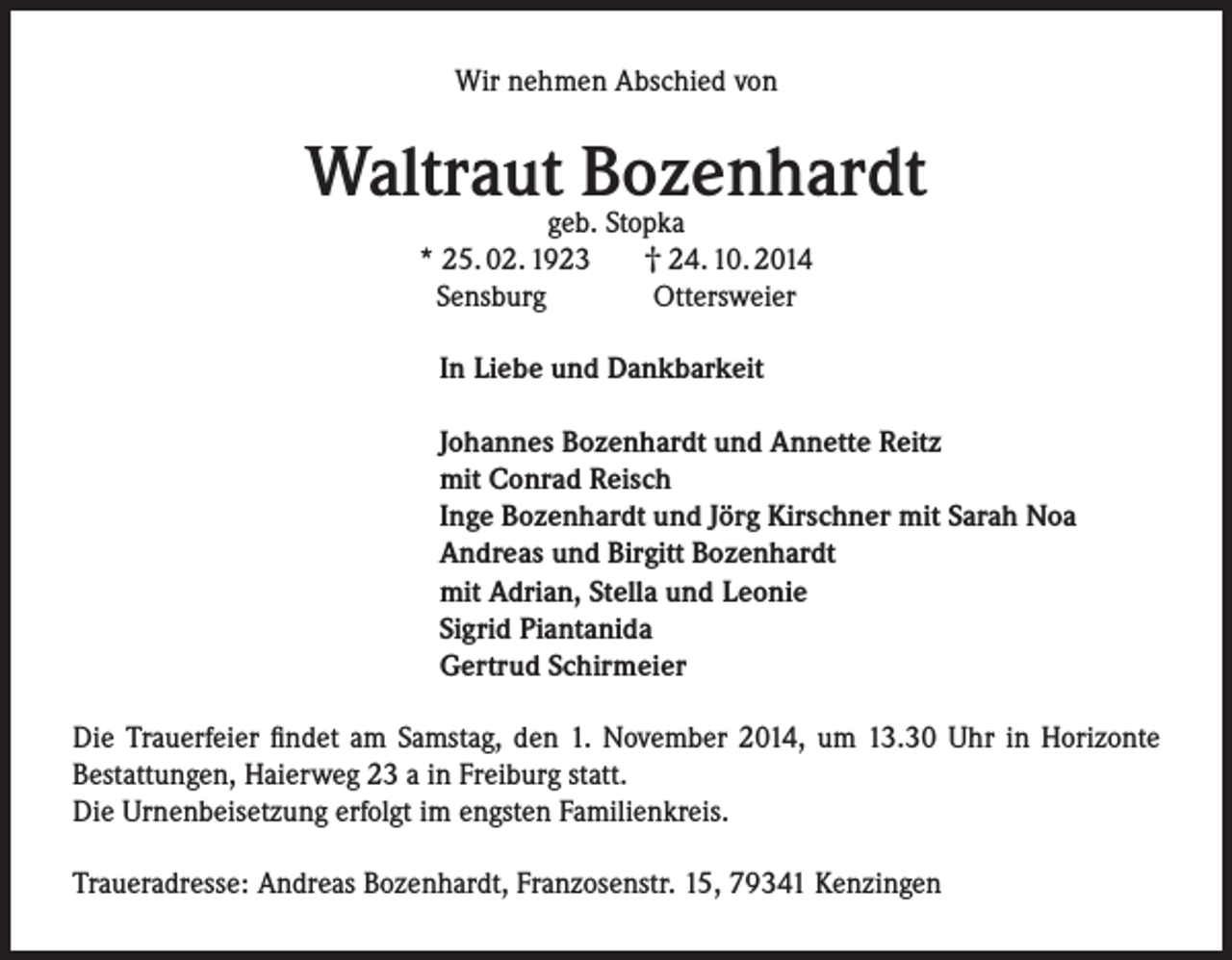 <p>Wir nehmen Abschied von</p><p>Waltraut Bozenhardt<br />geb. Stopka<br />† 24. 10. 2014<br />* 25. 02. 1923<br />Sensburg<br />Ottersweier<br />In Liebe und Dankbarkeit<br />Johannes Bozenhardt und Annette Reitz<br />mit Conrad Reisch<br />Inge Bozenhardt und Jörg Kirschner mit Sarah Noa<br />Andreas und Birgitt Bozenhardt<br />mit Adrian, Stella und Leonie<br />Sigrid Piantanida<br />Gertrud Schirmeier<br />Die Trauerfeier findet am Samstag, den 1. November 2014, um 13.30 Uhr in Horizonte<br />Bestattungen, Haierweg 23 a in Freiburg statt.<br />Die Urnenbeisetzung erfolgt im engsten Familienkreis.<br />Traueradresse: Andreas Bozenhardt, Franzosenstr. 15, 79341 Kenzingen</p>