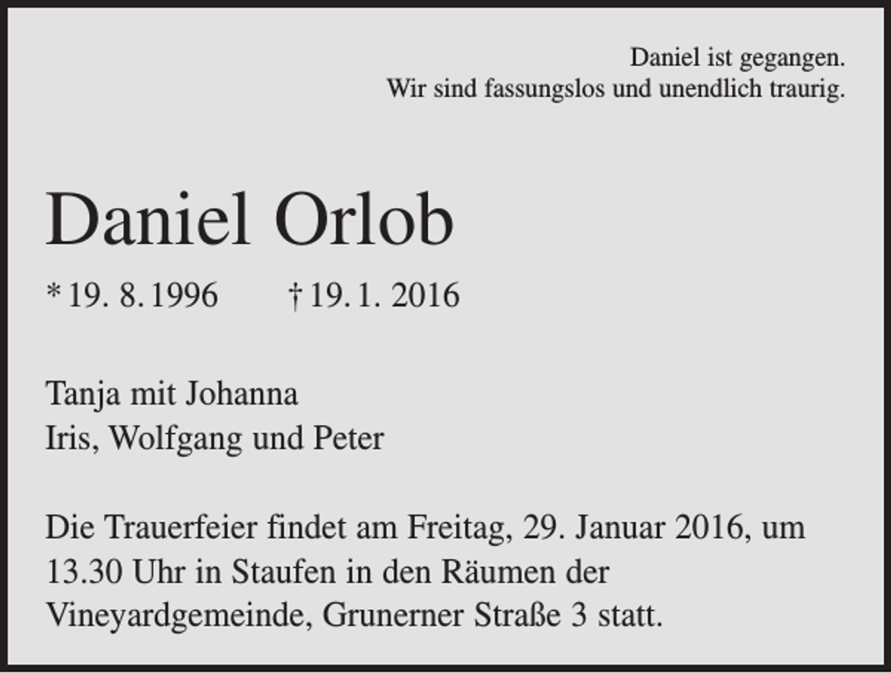 <p>Daniel ist gegangen.<br />Wir sind fassungslos und unendlich traurig.</p><p>Daniel Orlob<br />* 19. 8. 1996 † 19. 1. 2016<br />Tanja mit Johanna<br />Iris, Wolfgang und Peter<br />Die Trauerfeier findet am Freitag, 29. Januar 2016, um<br />13.30 Uhr in Staufen in den Räumen der<br />Vineyardgemeinde, Grunerner Straße 3 statt.</p>