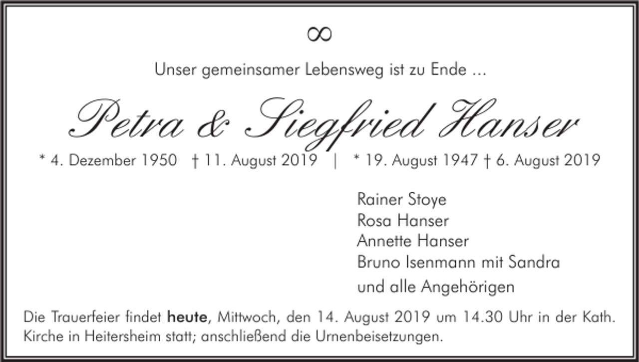 <p>∞<br />Unser gemeinsamer Lebensweg ist zu Ende ...</p><p>Petra &amp; Siegfried Hanser</p><p>* 4. Dezember 1950 † 11. August 2019 | * 19. August 1947 † 6. August 2019</p><p>Rainer Stoye<br />Rosa Hanser<br />Annette Hanser<br />Bruno Isenmann mit Sandra<br />und alle Angehörigen<br />Die Trauerfeier findet heute, Mittwoch, den 14. August 2019 um 14.30 Uhr in der Kath.<br />Kirche in Heitersheim statt; anschließend die Urnenbeisetzungen.</p>