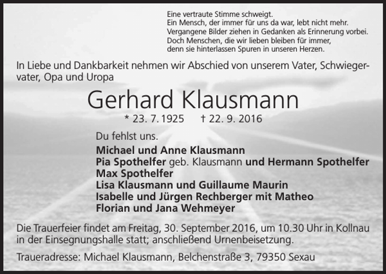 <p>Eine vertraute Stimme schweigt.<br />Ein Mensch, der immer für uns da war, lebt nicht mehr.<br />Vergangene Bilder ziehen in Gedanken als Erinnerung vorbei.<br />Doch Menschen, die wir lieben bleiben für immer,<br />denn sie hinterlassen Spuren in unseren Herzen.</p><p>In Liebe und Dankbarkeit nehmen wir Abschied von unserem Vater, Schwiegervater, Opa und Uropa</p><p>Gerhard Klausmann<br />* 23. 7. 1925 † 22. 9. 2016</p><p>Du fehlst uns.<br />Michael und Anne Klausmann<br />Pia Spothelfer geb. Klausmann und Hermann Spothelfer<br />Max Spothelfer<br />Lisa Klausmann und Guillaume Maurin<br />Isabelle und Jürgen Rechberger mit Matheo<br />Florian und Jana Wehmeyer<br />Die Trauerfeier findet am Freitag, 30. September 2016, um 10.30 Uhr in ­Kollnau<br />in der Einsegnungshalle statt; anschließend Urnenbeisetzung.<br />Traueradresse: Michael Klausmann, Belchenstraße 3, 79350 Sexau</p>