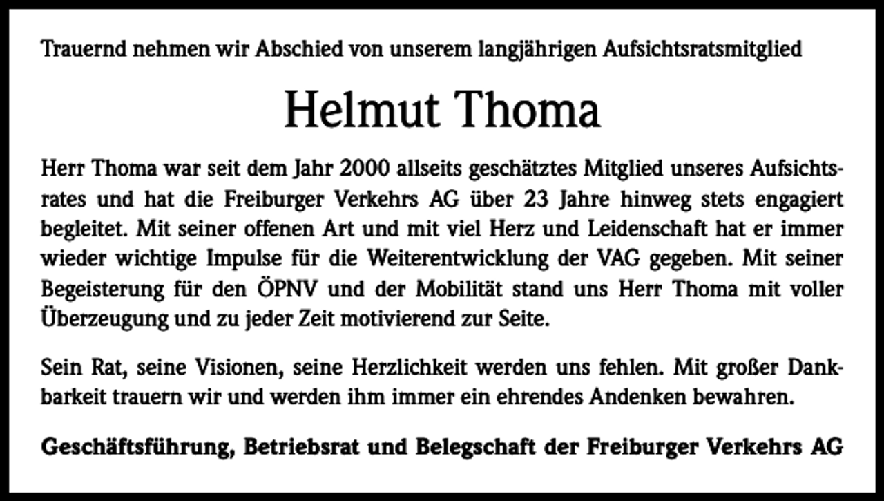 <p>Trauernd nehmen wir Abschied von unserem langjährigen Aufsichtsratsmitglied</p><p>Helmut Thoma<br />Herr Thoma war seit dem Jahr 2000 allseits geschätztes Mitglied unseres Aufsichts­<br />rates und hat die Freiburger Verkehrs AG über 23 Jahre hinweg stets engagiert<br />­begleitet. Mit seiner offenen Art und mit viel Herz und Leidenschaft hat er immer<br />wieder wichtige Impulse für die Weiterentwicklung der VAG gegeben. Mit seiner<br />­Begeisterung für den ÖPNV und der Mobilität stand uns Herr Thoma mit voller<br />­Überzeugung und zu jeder Zeit motivierend zur Seite.<br />Sein Rat, seine Visionen, seine Herzlichkeit werden uns fehlen. Mit großer Dank­<br />barkeit trauern wir und werden ihm immer ein ehrendes Andenken bewahren.<br />Geschäftsführung, Betriebsrat und Belegschaft der Freiburger Verkehrs AG</p>