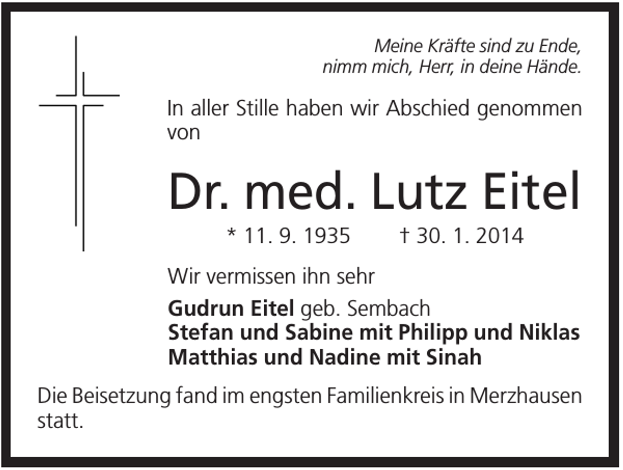 <p>Meine Kräfte sind zu Ende,<br />nimm mich, Herr, in deine Hände.</p><p>In aller Stille haben wir Abschied genommen<br />von</p><p>Dr. med. Lutz Eitel<br />* 11. 9. 1935</p><p>† 30. 1. 2014</p><p>Wir vermissen ihn sehr<br />Gudrun Eitel geb. Sembach<br />Stefan und Sabine mit Philipp und Niklas<br />Matthias und Nadine mit Sinah<br />Die Beisetzung fand im engsten Familienkreis in Merzhausen<br />statt.</p>