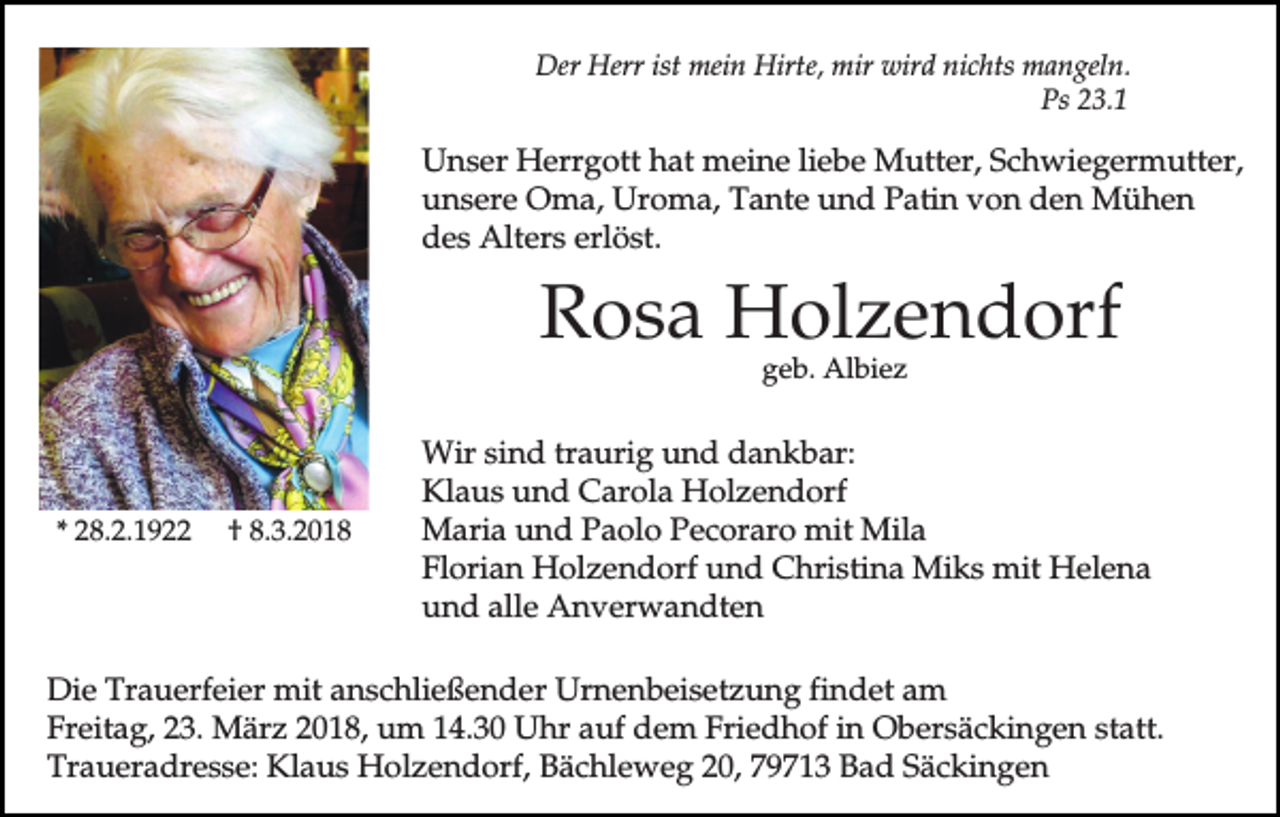 <p>Der Herr ist mein Hirte, mir wird nichts mangeln.<br />Ps 23.1</p><p>Unser Herrgott hat meine liebe Mutter, Schwiegermutter,<br />unsere Oma, Uroma, Tante und Patin von den Mühen<br />des Alters erlöst.</p><p>Rosa Holzendorf<br />geb. Albiez</p><p>* 28.2.1922</p><p>† 8.3.2018</p><p>Wir sind traurig und dankbar:<br />Klaus und Carola Holzendorf<br />Maria und Paolo Pecoraro mit Mila<br />Florian Holzendorf und Christina Miks mit Helena<br />und alle Anverwandten</p><p>Die Trauerfeier mit anschließender Urnenbeisetzung findet am<br />Freitag, 23. März 2018, um 14.30 Uhr auf dem Friedhof in Obersäckingen statt.<br />Traueradresse: Klaus Holzendorf, Bächleweg 20, 79713 Bad Säckingen</p>