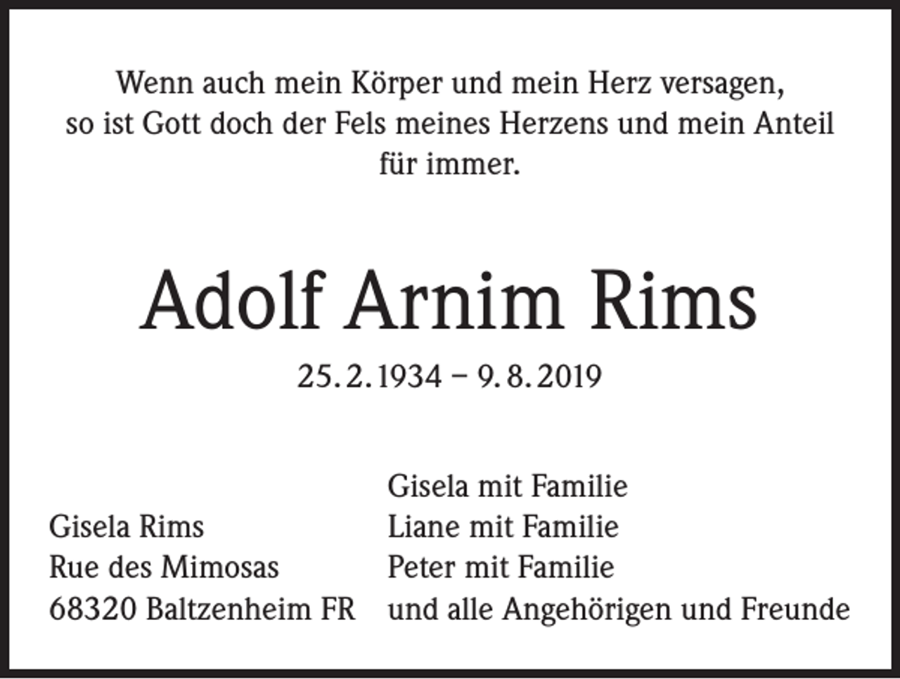 <p>Wenn auch mein Körper und mein Herz versagen,<br />so ist Gott doch der Fels meines Herzens und mein Anteil<br />für immer.</p><p>Adolf Arnim Rims<br />25. 2. 1934 – 9. 8. 2019</p><p>Gisela Rims<br />Rue des Mimosas<br />68320 Baltzenheim FR</p><p>Gisela mit Familie<br />Liane mit Familie<br />Peter mit Familie<br />und alle Angehörigen und Freunde</p>