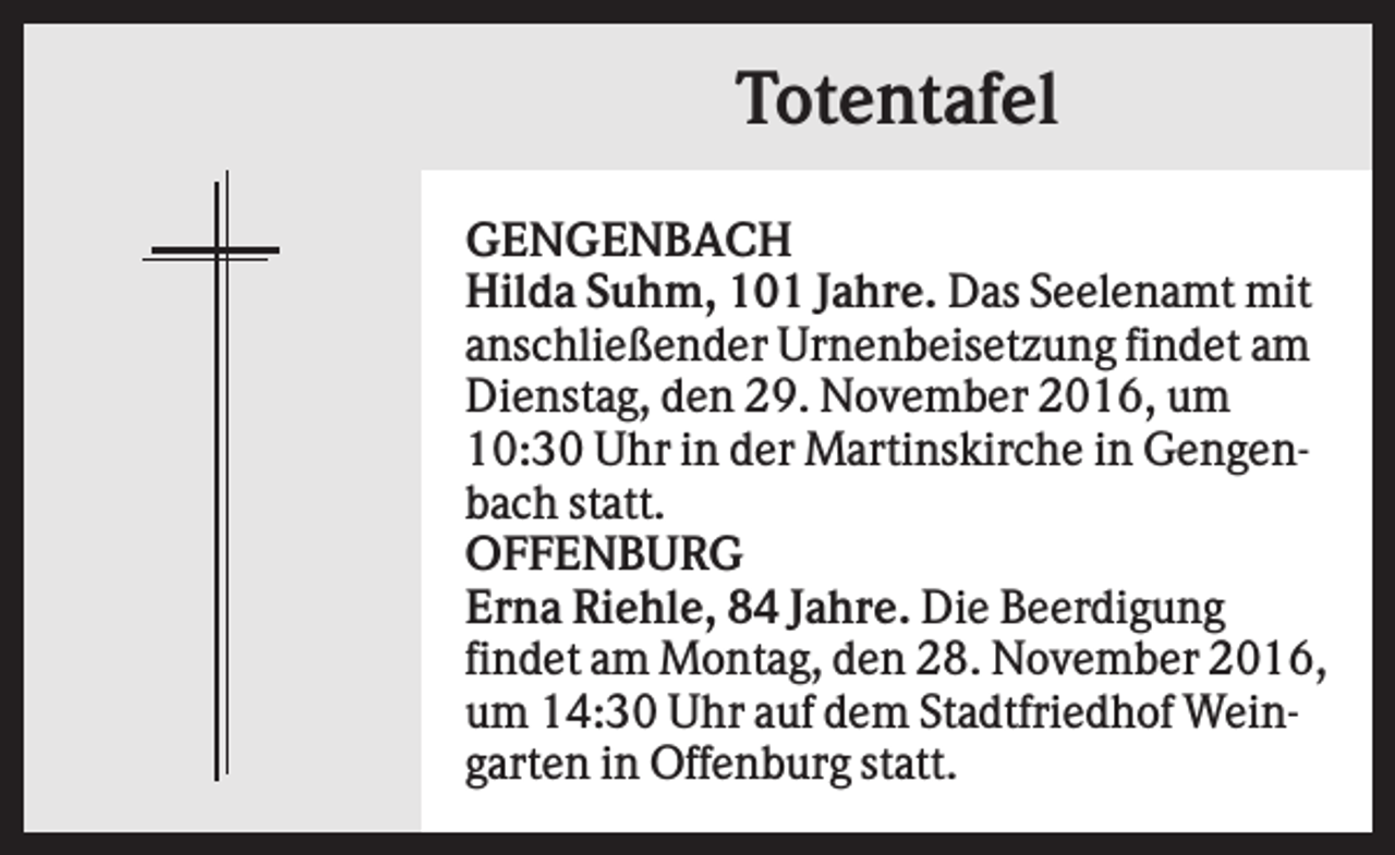 <p>Totentafel<br />GENGENBACH<br />Hilda Suhm, 101 Jahre. Das Seelenamt mit<br />anschließender Urnenbeisetzung findet am<br />Dienstag, den 29. November 2016, um<br />10:30 Uhr in der Martinskirche in Gengenbach statt.<br />OFFENBURG<br />Erna Riehle, 84 Jahre. Die Beerdigung<br />findet am Montag, den 28. November 2016,<br />um 14:30 Uhr auf dem Stadtfriedhof Weingarten in Offenburg statt.</p>