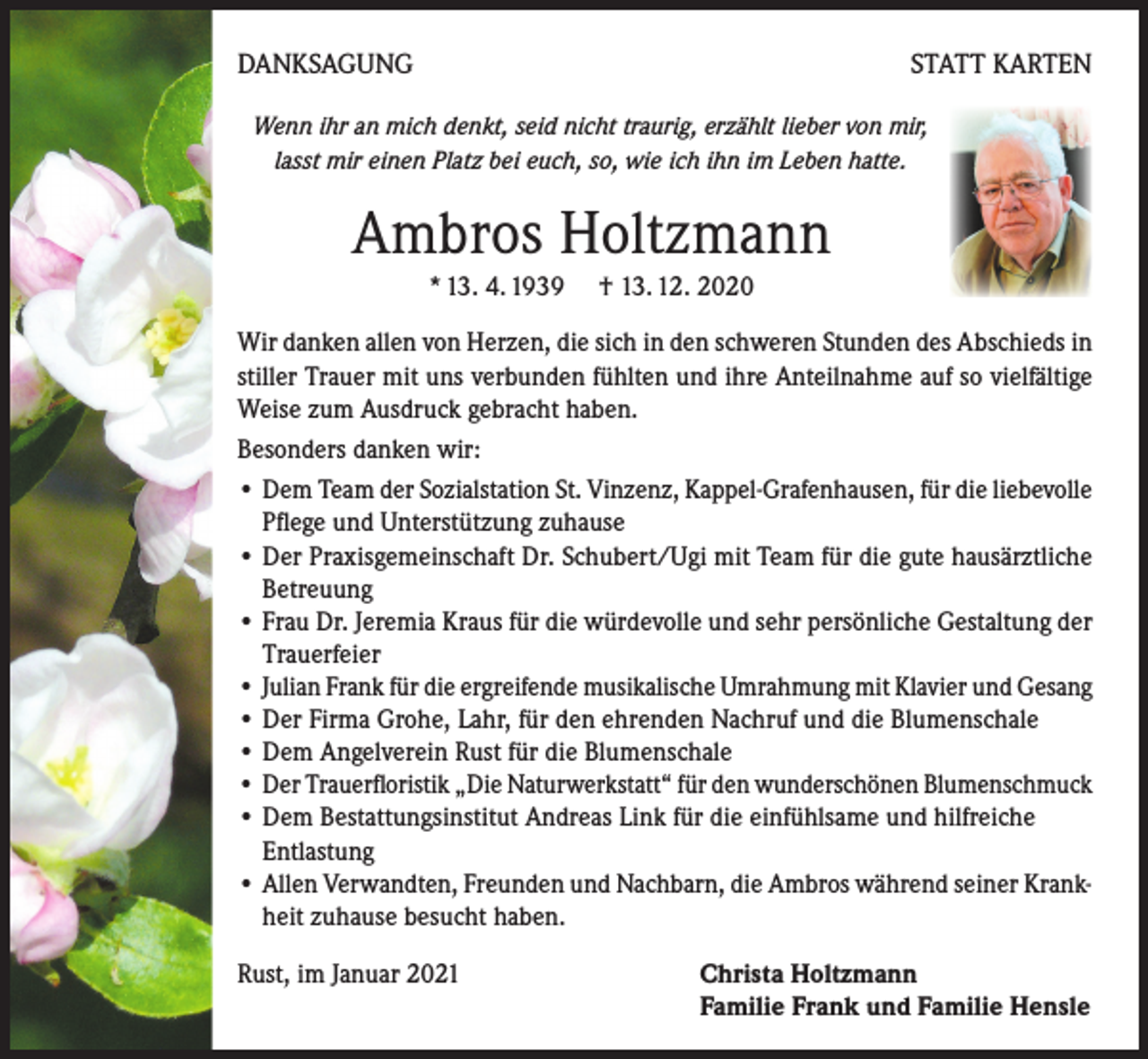 <p>DANKSAGUNG</p><p>STATT KARTEN</p><p>Wenn ihr an mich denkt, seid nicht traurig, erzählt lieber von mir,<br />lasst mir einen Platz bei euch, so, wie ich ihn im Leben hatte.</p><p>Ambros Holtzmann<br />* 13. 4. 1939 † 13. 12. 2020<br />Wir danken allen von Herzen, die sich in den schweren Stunden des Abschieds in<br />stiller Trauer mit uns verbunden fühlten und ihre Anteilnahme auf so vielfältige<br />Weise zum Ausdruck gebracht haben.<br />Besonders danken wir:<br />• Dem Team der Sozialstation St. Vinzenz, Kappel-Grafenhausen, für die liebevolle<br />Pflege und Unterstützung zuhause<br />• Der Praxisgemeinschaft Dr. Schubert/Ugi mit Team für die gute hausärztliche<br />Betreuung<br />• Frau Dr. Jeremia Kraus für die würdevolle und sehr persönliche Gestaltung der<br />Trauerfeier<br />• Julian Frank für die ergreifende musikalische Umrahmung mit Klavier und Gesang<br />• Der Firma Grohe, Lahr, für den ehrenden Nachruf und die Blumenschale<br />• Dem Angelverein Rust für die Blumenschale<br />• Der Trauerfloristik „Die Naturwerkstatt“ für den wunderschönen Blumenschmuck<br />• Dem Bestattungsinstitut Andreas Link für die einfühlsame und hilfreiche</p><p>Entlastung<br />• Allen Verwandten, Freunden und Nachbarn, die Ambros während seiner Krankheit zuhause besucht haben.<br />Rust, im Januar 2021</p><p>Christa Holtzmann<br />Familie Frank und Familie Hensle</p>