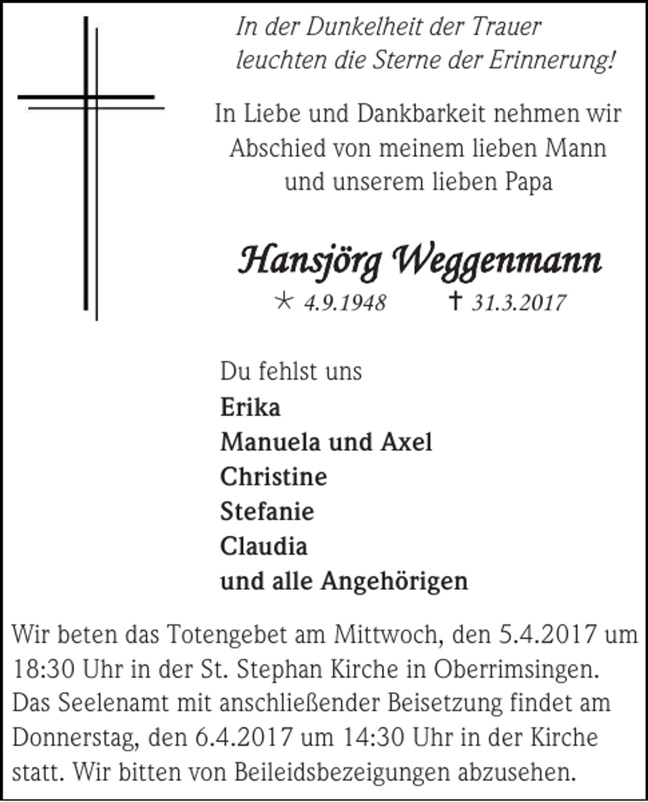 <p>In der Dunkelheit der Trauer<br />leuchten die Sterne der Erinnerung!<br />In Liebe und Dankbarkeit nehmen wir<br />Abschied von meinem lieben Mann<br />und unserem lieben Papa</p><p>Hansjörg Weggenmann<br /> 4.9.1948</p><p> 31.3.2017</p><p>Du fehlst uns<br />Erika<br />Manuela und Axel<br />Christine<br />Stefanie<br />Claudia<br />und alle Angehörigen<br />Wir beten das Totengebet am Mittwoch, den 5.4.2017 um<br />18:30 Uhr in der St. Stephan Kirche in Oberrimsingen.<br />Das Seelenamt mit anschließender Beisetzung findet am<br />Donnerstag, den 6.4.2017 um 14:30 Uhr in der Kirche<br />statt. Wir bitten von Beileidsbezeigungen abzusehen.</p>