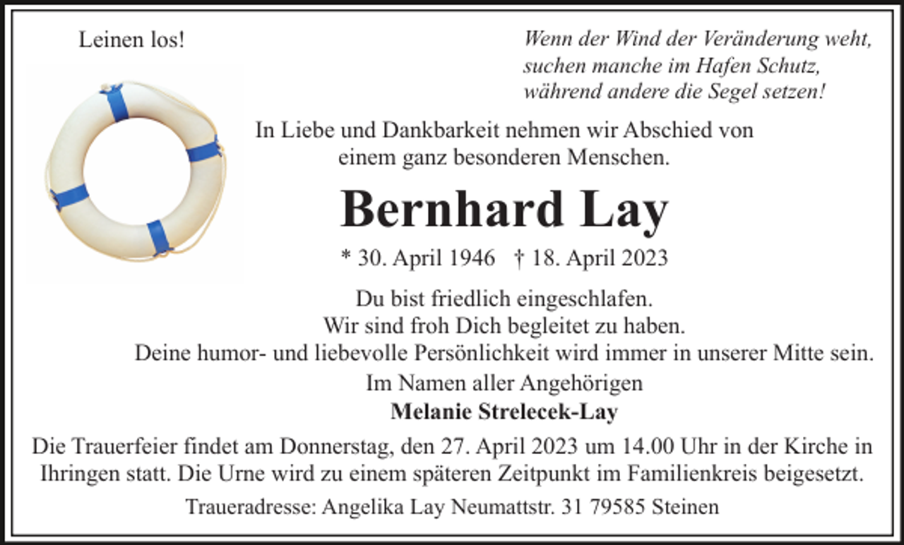 <p>Leinen los!</p><p>Wenn der Wind der Veränderung weht,<br />suchen manche im Hafen Schutz,<br />während andere die Segel setzen!</p><p>In Liebe und Dankbarkeit nehmen wir Abschied von<br />einem ganz besonderen Menschen.</p><p>Bernhard Lay<br />* 30. April 1946 † 18. April 2023<br />Du bist friedlich eingeschlafen.<br />Wir sind froh Dich begleitet zu haben.<br />Deine humor- und liebevolle Persönlichkeit wird immer in unserer Mitte sein.<br />Im Namen aller Angehörigen<br />Melanie Strelecek-Lay<br />Die Trauerfeier findet am Donnerstag, den 27. April 2023 um 14.00 Uhr in der Kirche in<br />Ihringen statt. Die Urne wird zu einem späteren Zeitpunkt im Familienkreis beigesetzt.<br />Traueradresse: Angelika Lay Neumattstr. 31 79585 Steinen</p>
