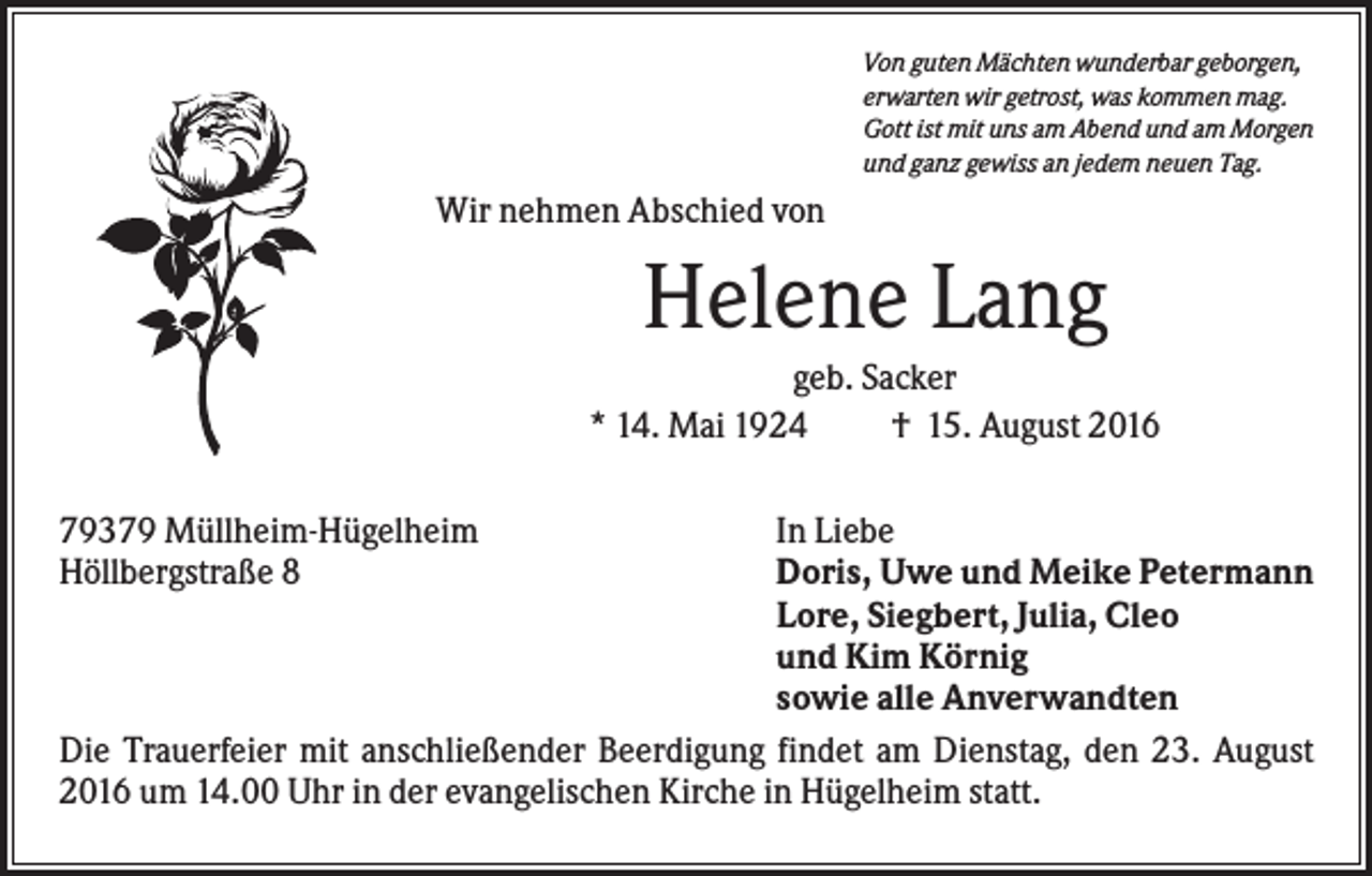 <p>Von guten Mächten wunderbar geborgen,<br />erwarten wir getrost, was kommen mag.<br />Gott ist mit uns am Abend und am Morgen<br />und ganz gewiss an jedem neuen Tag.</p><p>Wir nehmen Abschied von</p><p>Helene Lang<br />geb. Sacker<br />* 14. Mai 1924<br />† 15. August 2016<br />79379 Müllheim-Hügelheim<br />Höllbergstraße 8</p><p>In Liebe<br />Doris, Uwe und Meike Petermann<br />Lore, Siegbert, Julia, Cleo<br />und Kim Körnig<br />sowie alle Anverwandten<br />Die Trauerfeier mit anschließender Beerdigung findet am Dienstag, den 23. August<br />2016 um 14.00 Uhr in der evangelischen Kirche in Hügelheim statt.</p>